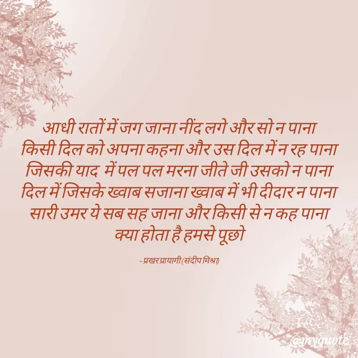 Quote by prakharprayagi (sandeep mishra) - आधी रातों में जग जाना नींद लगे और सो न पाना 
किसी दिल को अपना कहना और उस दिल में न रह पाना 
जिसकी याद  में पल पल मरना जीते जी उसको न पाना 
दिल में जिसके ख्वाब सजाना ख्वाब में भी दीदार न पाना 
सारी उमर ये सब सह जाना और किसी से न कह पाना 
क्या होता है हमसे पूछो 

~प्रखर प्रायागी (संदीप मिश्रा) - Made using Quotes Creator App, Post Maker App
