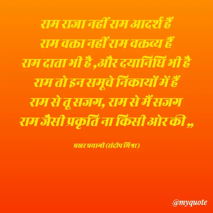 Quote by prakharprayagi (sandeep mishra) - राम राजा नहीं राम आदर्श हैं 
राम वक्ता नहीं राम वक्तव्य हैं 
राम दाता भी है ,और दयानिधि भी है 
राम तो इन समूचे निकायों में हैं 
राम से तू सजग, राम से मैं सजग 
राम जैसी प्रकृति ना किसी ओर की ,,

प्रखर प्रयागी (संदीप मिश्रा ) - Made using Quotes Creator App, Post Maker App