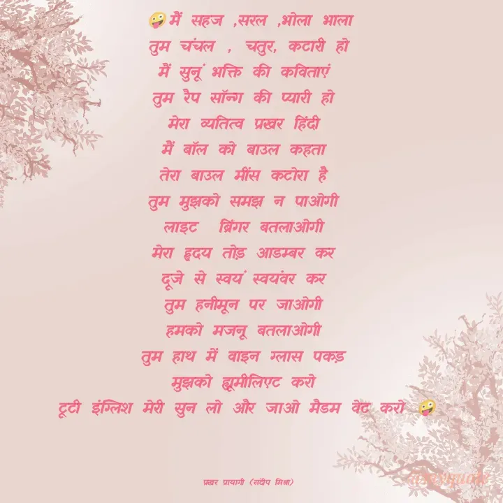 Quote by prakharprayagi (sandeep mishra) - 🤪मैं सहज ,सरल ,भोला भाला
तुम चंचल , चतुर, कटारी हो
मैं सुनूं भक्ति की कविताएं 
तुम रैप सॉन्ग की प्यारी हो 
मेरा व्यतित्व प्रखर हिंदी 
मैं बॉल को बाउल कहता 
तेरा बाउल मींस कटोरा है 
तुम मुझको समझ न पाओगी 
लाइट  ब्रिंगर बतलाओगी 
मेरा हृदय तोड़ आडम्बर कर 
दूजे से स्वयं स्वयंवर कर 
तुम हनीमून पर जाओगी 
हमको मजनू बतलाओगी 
तुम हाथ में वाइन ग्लास पकड़ 
मुझको ह्यूमीलिएट करो 
टूटी इंग्लिश मेरी सुन लो और जाओ मैडम वेट करो 🤪



प्रखर प्रायागी (संदीप मिश्रा) - Made using Quotes Creator App, Post Maker App