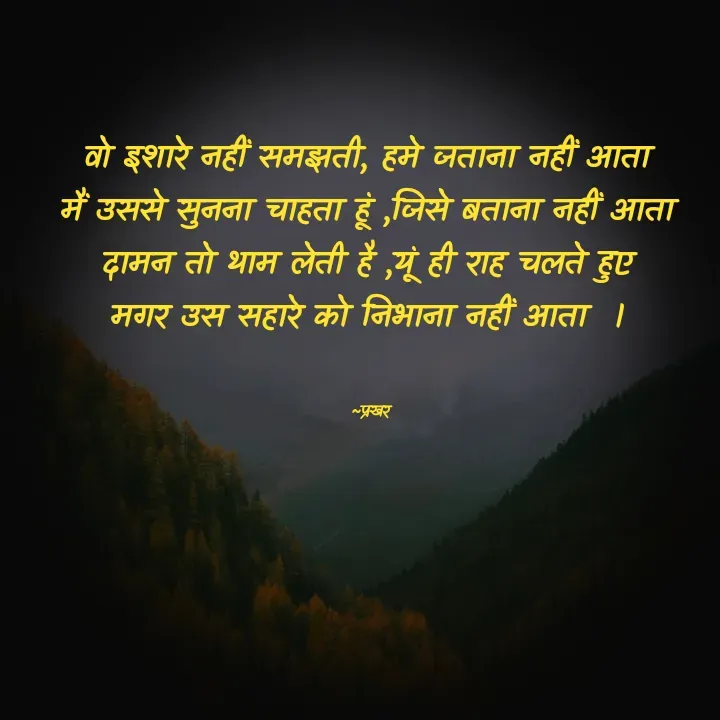 Quote by prakharprayagi (sandeep mishra) - वो इशारे नहीं समझती, हमे जताना नहीं आता 
मैं उससे सुनना चाहता हूं ,जिसे बताना नहीं आता 
दामन तो थाम लेती है ,यूं ही राह चलते हुए 
मगर उस सहारे को निभाना नहीं आता  । 


~प्रखर  - Made using Quotes Creator App, Post Maker App