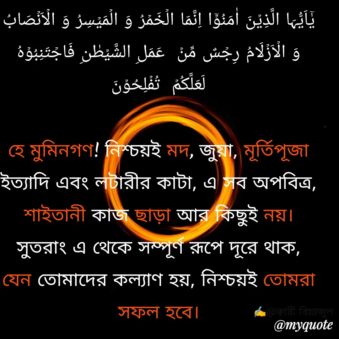 Quote by Riyajul Gharami - یٰۤاَیُّہَا الَّذِیۡنَ اٰمَنُوۡۤا اِنَّمَا الۡخَمۡرُ وَ الۡمَیۡسِرُ وَ الۡاَنۡصَابُ وَ الۡاَزۡلَامُ رِجۡسٌ مِّنۡ  عَمَلِ الشَّیۡطٰنِ فَاجۡتَنِبُوۡہُ  لَعَلَّکُمۡ  تُفۡلِحُوۡنَ

হে মুমিনগণ! নিশ্চয়ই মদ, জুয়া, মূর্তিপূজা ইত্যাদি এবং লটারীর কাটা, এ সব অপবিত্র, শাইতানী কাজ ছাড়া আর কিছুই নয়। সুতরাং এ থেকে সম্পূর্ণ রূপে দূরে থাক, যেন তোমাদের কল্যাণ হয়, নিশ্চয়ই তোমরা সফল হবে।
 
✍️@ক্বারী রিয়াজুল - Made using Quotes Creator App, Post Maker App