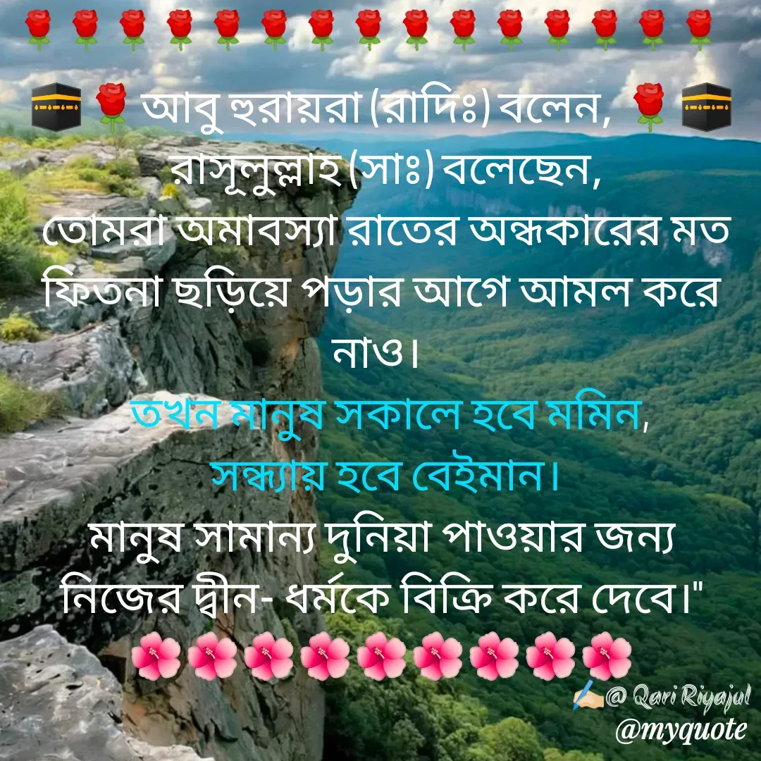 Quote by Riyajul Gharami - 🕋🌹আবু হুরায়রা (রাদিঃ) বলেন, 🌹🕋
 রাসূলুল্লাহ (সাঃ) বলেছেন,
 তোমরা অমাবস্যা রাতের অন্ধকারের মত ফিতনা ছড়িয়ে পড়ার আগে আমল করে নাও। 
  তখন মানুষ সকালে হবে মমিন,
 সন্ধ্যায় হবে বেইমান।
 মানুষ সামান্য দুনিয়া পাওয়ার জন্য 
নিজের দ্বীন- ধর্মকে বিক্রি করে দেবে।"
🌺🌺🌺🌺🌺🌺🌺🌺🌺
✍🏻@ Qari Riyajul🌹🌹🌹🌹🌹🌹🌹🌹🌹🌹🌹🌹🌹🌹🌹 - Made using Quotes Creator App, Post Maker App