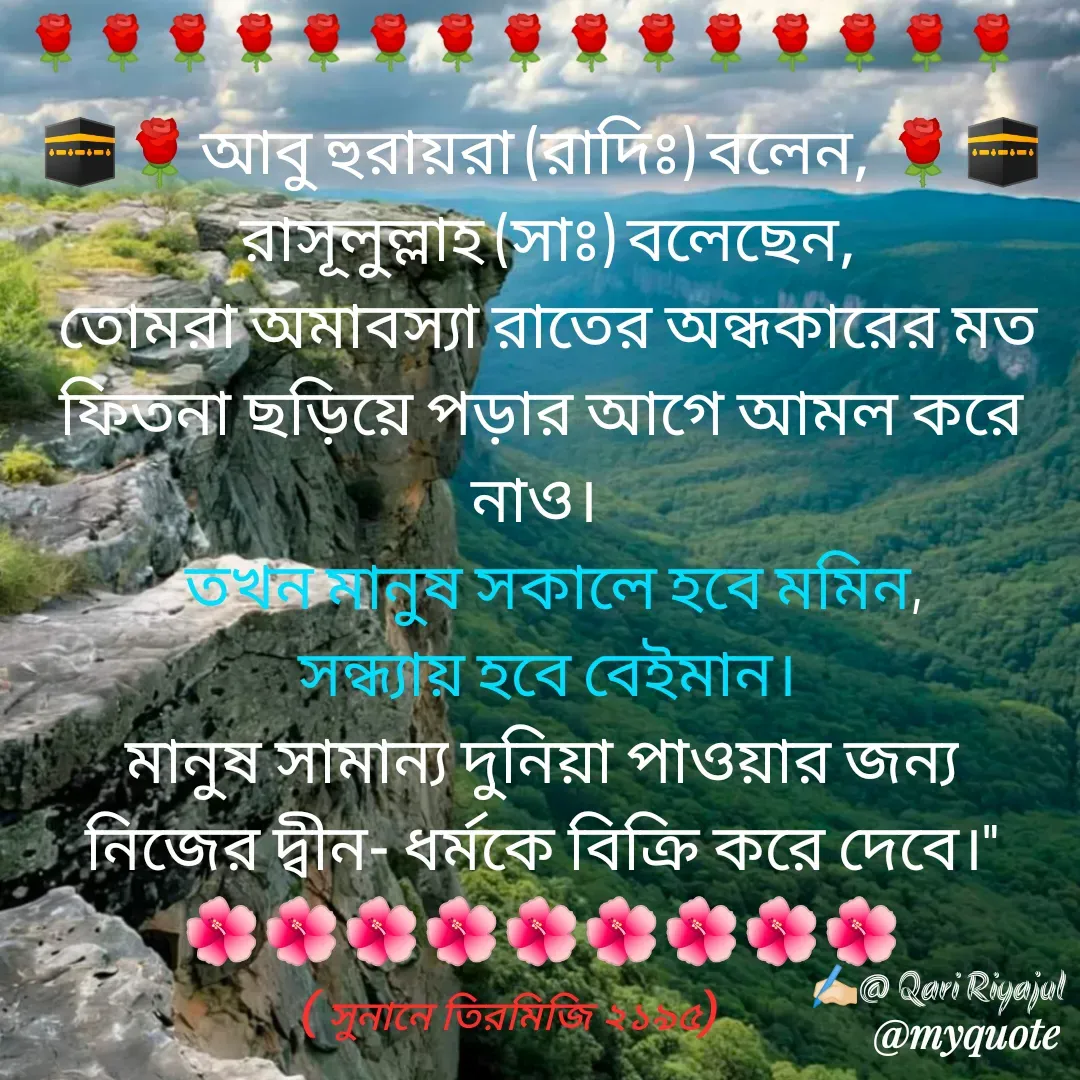 Quote by Riyajul Gharami - 🕋🌹আবু হুরায়রা (রাদিঃ) বলেন, 🌹🕋
 রাসূলুল্লাহ (সাঃ) বলেছেন,
 তোমরা অমাবস্যা রাতের অন্ধকারের মত ফিতনা ছড়িয়ে পড়ার আগে আমল করে নাও। 
  তখন মানুষ সকালে হবে মমিন,
 সন্ধ্যায় হবে বেইমান।
 মানুষ সামান্য দুনিয়া পাওয়ার জন্য 
নিজের দ্বীন- ধর্মকে বিক্রি করে দেবে।"
🌺🌺🌺🌺🌺🌺🌺🌺🌺
✍🏻@ Qari Riyajul🌹🌹🌹🌹🌹🌹🌹🌹🌹🌹🌹🌹🌹🌹🌹( সুনানে তিরমিজি ২১৯৫) - Made using Quotes Creator App, Post Maker App