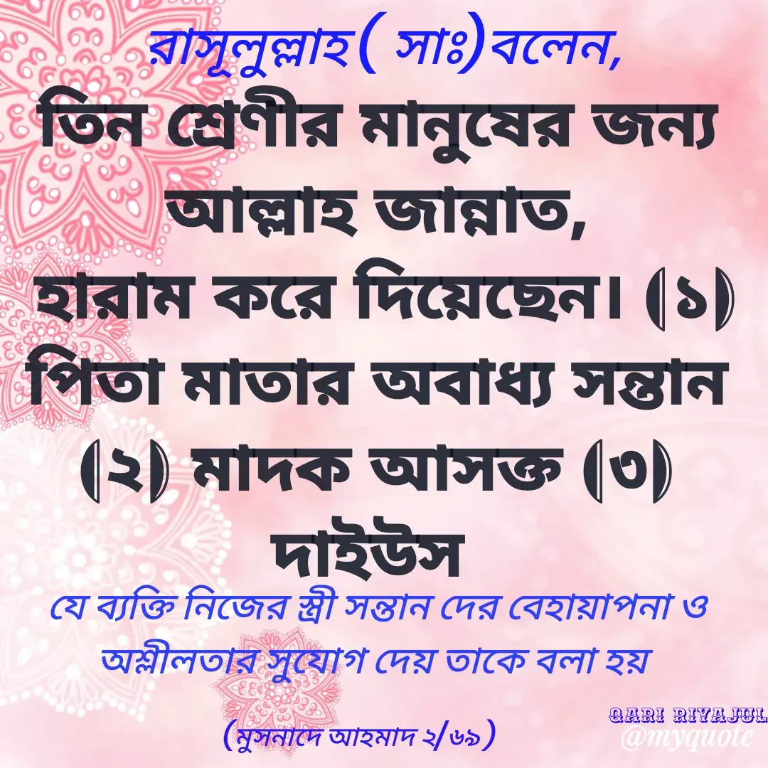 Quote by Riyajul Gharami - রাসূলুল্লাহ ( সাঃ)বলেন, তিন শ্রেণীর মানুষের জন্য আল্লাহ জান্নাত,
 হারাম করে দিয়েছেন। (১) পিতা মাতার অবাধ্য সন্তান (২) মাদক আসক্ত (৩) দাইউস যে ব্যক্তি নিজের স্ত্রী সন্তান দের বেহায়াপনা ও অশ্লীলতার সুযোগ দেয় তাকে বলা হয় (মুসনাদে আহমাদ ২/৬৯ )

Qari Riyajul - Made using Quotes Creator App, Post Maker App