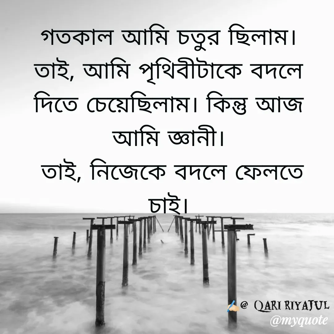 Quote by Riyajul Gharami - গতকাল আমি চতুর ছিলাম।
তাই, আমি পৃথিবীটাকে বদলে দিতে চেয়েছিলাম। কিন্তু আজ আমি জ্ঞানী।
 তাই, নিজেকে বদলে ফেলতে চাই।✍️🏻@  Qari Riyajul - Made using Quotes Creator App, Post Maker App
