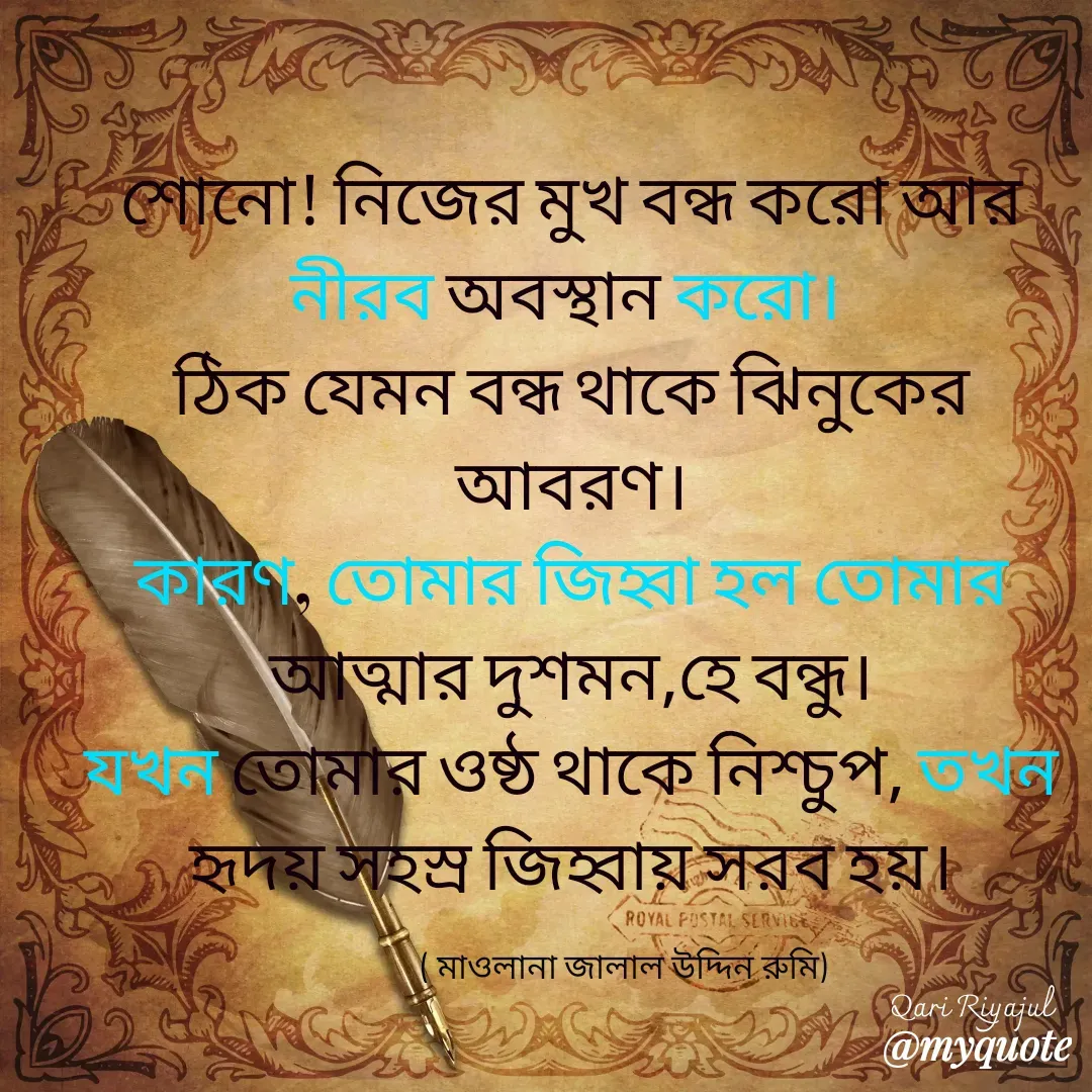 Quote by Riyajul Gharami - শোনো! নিজের মুখ বন্ধ করো আর নীরব অবস্থান করো। 
ঠিক যেমন বন্ধ থাকে ঝিনুকের আবরণ।
কারণ, তোমার জিহ্বা হল তোমার আত্মার দুশমন,হে বন্ধু।
যখন তোমার ওষ্ঠ থাকে নিশ্চুপ, তখন হৃদয় সহস্র জিহ্বায় সরব হয়।( মাওলানা জালাল উদ্দিন রুমি) Qari Riyajul - Made using Quotes Creator App, Post Maker App