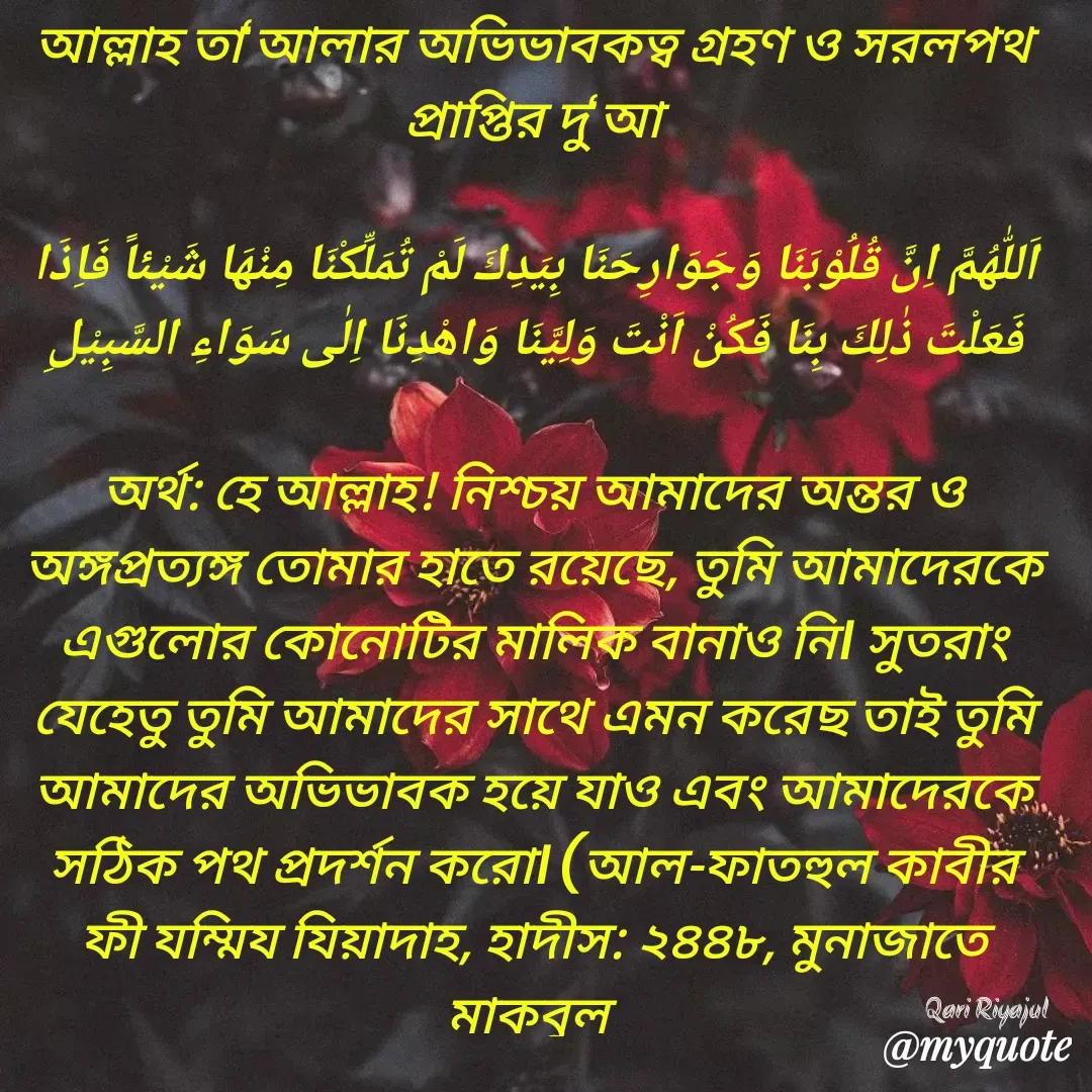 Quote by Riyajul Gharami - আল্লাহ তা‘আলার অভিভাবকত্ব গ্রহণ ও সরলপথ প্রাপ্তির দু‘আ

اَللّٰهُمَّ اِنَّ قُلُوْبَنَا وَجَوَارِحَنَا بِيَدِكَ لَمْ تُمَلِّكْنَا مِنْهَا شَيْئاً فَاِذَا فَعَلْتَ ذٰلِكَ بِنَا فَكُنْ اَنْتَ وَلِيَّنَا وَاهْدِنَا اِلٰى سَوَاءِ السَّبِيْلِ

অর্থ: হে আল্লাহ! নিশ্চয় আমাদের অন্তর ও অঙ্গপ্রত্যঙ্গ তোমার হাতে রয়েছে, তুমি আমাদেরকে এগুলোর কোনোটির মালিক বানাও নি। সুতরাং যেহেতু তুমি আমাদের সাথে এমন করেছ তাই তুমি আমাদের অভিভাবক হয়ে যাও এবং আমাদেরকে সঠিক পথ প্রদর্শন করো। (আল-ফাতহুল কাবীর ফী যম্মিয যিয়াদাহ, হাদীস: ২৪৪৮, মুনাজাতে মাকবুল Qari Riyajul  - Made using Quotes Creator App, Post Maker App
