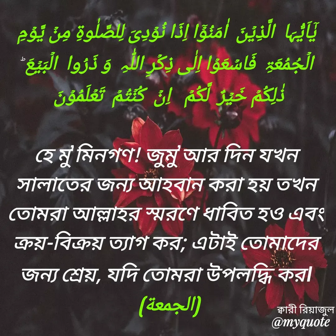 Quote by Riyajul Gharami - یٰۤاَیُّہَا  الَّذِیۡنَ  اٰمَنُوۡۤا اِذَا نُوۡدِیَ لِلصَّلٰوۃِ مِنۡ یَّوۡمِ الۡجُمُعَۃِ  فَاسۡعَوۡا اِلٰی ذِکۡرِ اللّٰہِ  وَ ذَرُوا  الۡبَیۡعَ ؕ ذٰلِکُمۡ خَیۡرٌ  لَّکُمۡ   اِنۡ  کُنۡتُمۡ  تَعۡلَمُوۡنَ 

হে মু’মিনগণ! জুমু’আর দিন যখন সালাতের জন্য আহবান করা হয় তখন তোমরা আল্লাহর স্মরণে ধাবিত হও এবং ক্রয়-বিক্রয় ত্যাগ কর; এটাই তোমাদের জন্য শ্রেয়, যদি তোমরা উপলদ্ধি কর।
(الجمعة) 
ক্বারী রিয়াজুল - Made using Quotes Creator App, Post Maker App