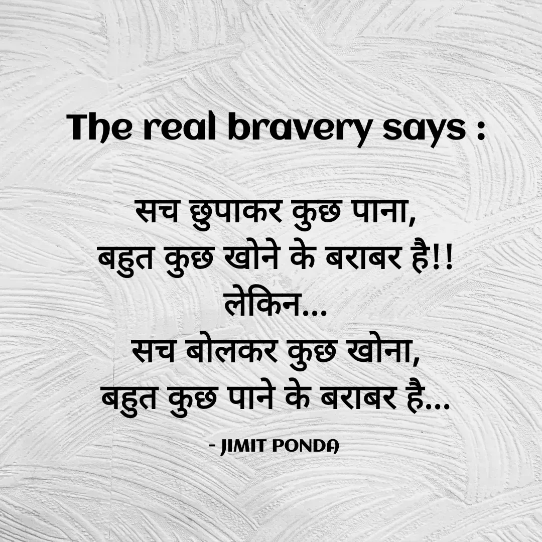 Quote by Jimit Fusion - The real bravery says :

सच छुपाकर कुछ पाना,
बहुत कुछ खोने के बराबर है!!
लेकिन...
सच बोलकर कुछ खोना,
बहुत कुछ पाने के बराबर है...

- JIMIT PONDA  - Made using Quotes Creator App, Post Maker App