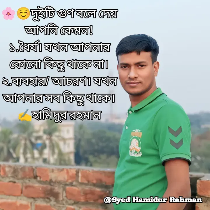 Quote by Syed Hamidur Rahman - 🌸☺️দুইটি গুণ বলে দেয় আপনি কেমন!
১.ধৈর্য। যখন আপনার কোনো কিছু থাকে না।
২.ব্যবহার/ আচরণ। যখন আপনার সব কিছু থাকে।
✍️হামিদুর রহমান - Made using Quotes Creator App, Post Maker App