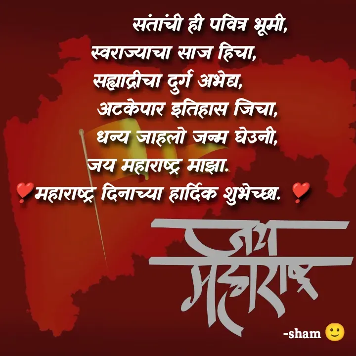Quote by Sham Kale -                संतांची ही पवित्र भूमी,
    स्वराज्याचा साज हिचा,
  सह्याद्रीचा दुर्ग अभेद्य,
        अटकेपार इतिहास जिचा,
        धन्य जाहलो जन्म घेउनी,
जय महाराष्ट्र माझा. 
❣️महाराष्ट्र दिनाच्या हार्दिक शुभेच्छा. ❣️ - Made using Quotes Creator App, Post Maker App