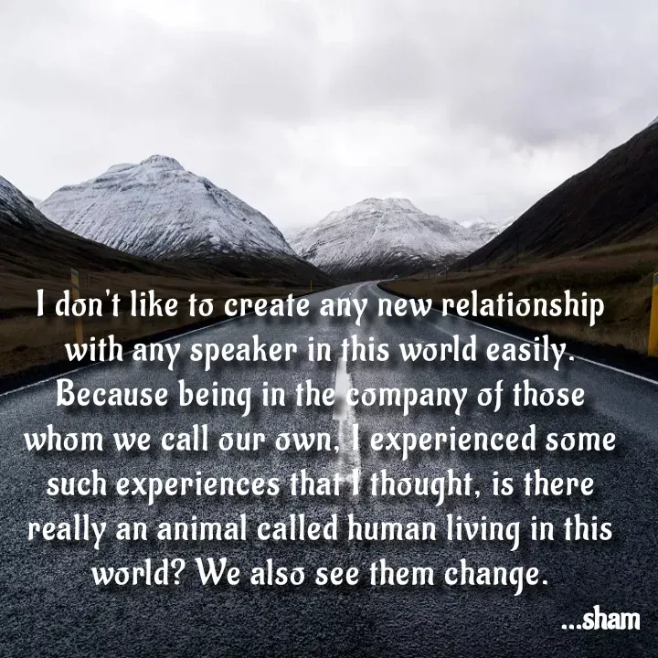 Quote by Sham....🙂✨ - I don't like to create any new relationship with any speaker in this world easily. Because being in the company of those whom we call our own, I experienced some such experiences that I thought, is there really an animal called human living in this world? We also see them change. - Made using Quotes Creator App, Post Maker App