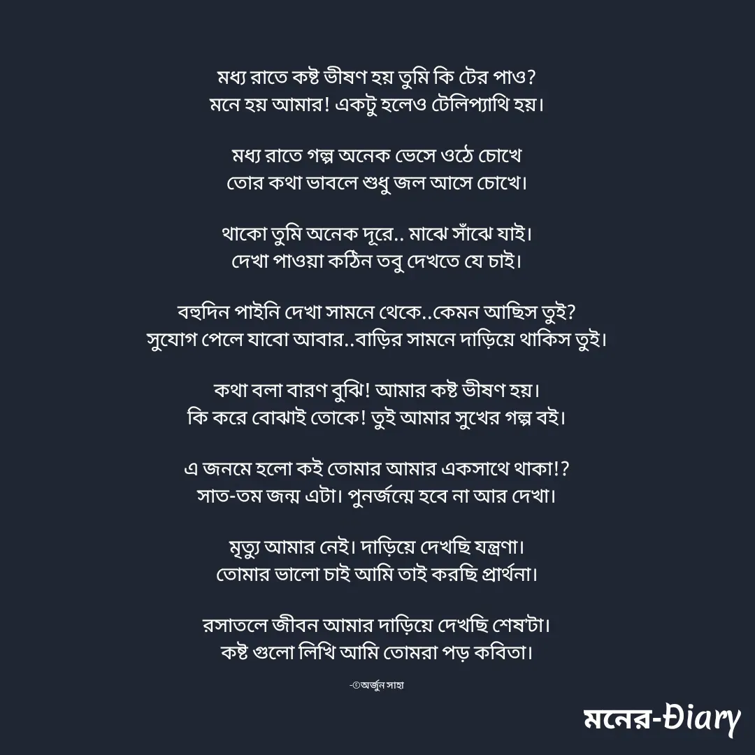 Quote by Arjun Saha - মধ্য রাতে কষ্ট ভীষণ হয় তুমি কি টের পাও?
মনে হয় আমার! একটু হলেও টেলিপ্যাথি হয়।

মধ্য রাতে গল্প অনেক ভেসে ওঠে চোখে
তোর কথা ভাবলে শুধু জল আসে চোখে।

থাকো তুমি অনেক দূরে.. মাঝে সাঁঝে যাই।
দেখা পাওয়া কঠিন তবু দেখতে যে চাই।

বহুদিন পাইনি দেখা সামনে থেকে..কেমন আছিস তুই?
সুযোগ পেলে যাবো আবার..বাড়ির সামনে দাড়িয়ে থাকিস তুই।

কথা বলা বারণ বুঝি! আমার কষ্ট ভীষণ হয়।
কি করে বোঝাই তোকে! তুই আমার সুখের গল্প বই।

এ জনমে হলো কই তোমার আমার একসাথে থাকা!?
সাত-তম জন্ম এটা। পুনর্জন্মে হবে না আর দেখা।

মৃত্যু আমার নেই। দাড়িয়ে দেখছি যন্ত্রণা।
তোমার ভালো চাই আমি তাই করছি প্রার্থনা।

রসাতলে জীবন আমার দাড়িয়ে দেখছি শেষ'টা।
কষ্ট গুলো লিখি আমি তোমরা পড় কবিতা।

-©অর্জুন সাহা - Made using Quotes Creator App, Post Maker App