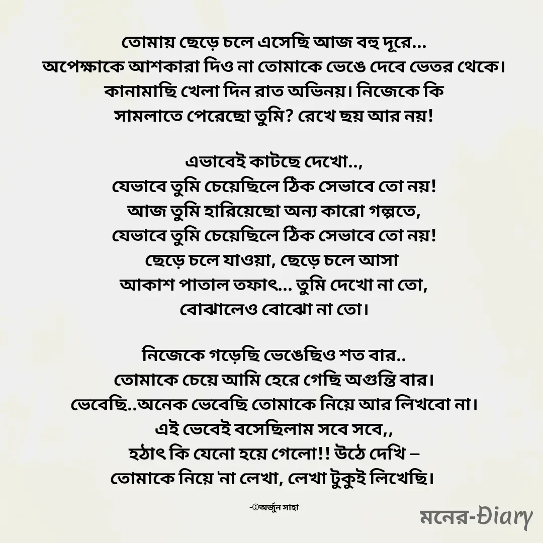 Quote by Arjun Saha - তোমায় ছেড়ে চলে এসেছি আজ বহু দূরে...
অপেক্ষাকে আশকারা দিও না তোমাকে ভেঙে দেবে ভেতর থেকে।
কানামাছি খেলা দিন রাত অভিনয়। নিজেকে কি
সামলাতে পেরেছো তুমি? রেখে ছয় আর নয়!

এভাবেই কাটছে দেখো..,
যেভাবে তুমি চেয়েছিলে ঠিক সেভাবে তো নয়!
আজ তুমি হারিয়েছো অন্য কারো গল্পতে,
যেভাবে তুমি চেয়েছিলে ঠিক সেভাবে তো নয়!
ছেড়ে চলে যাওয়া, ছেড়ে চলে আসা 
আকাশ পাতাল তফাৎ... তুমি দেখো না তো,
বোঝালেও বোঝো না তো।

নিজেকে গড়েছি ভেঙেছিও শত বার..
তোমাকে চেয়ে আমি হেরে গেছি অগুন্তি বার।
ভেবেছি..অনেক ভেবেছি তোমাকে নিয়ে আর লিখবো না।
এই ভেবেই বসেছিলাম সবে সবে,,
হঠাৎ কি যেনো হয়ে গেলো!! উঠে দেখি —
তোমাকে নিয়ে 'না লেখা, লেখা টুকুই লিখেছি। 

-©অর্জুন সাহা - Made using Quotes Creator App, Post Maker App