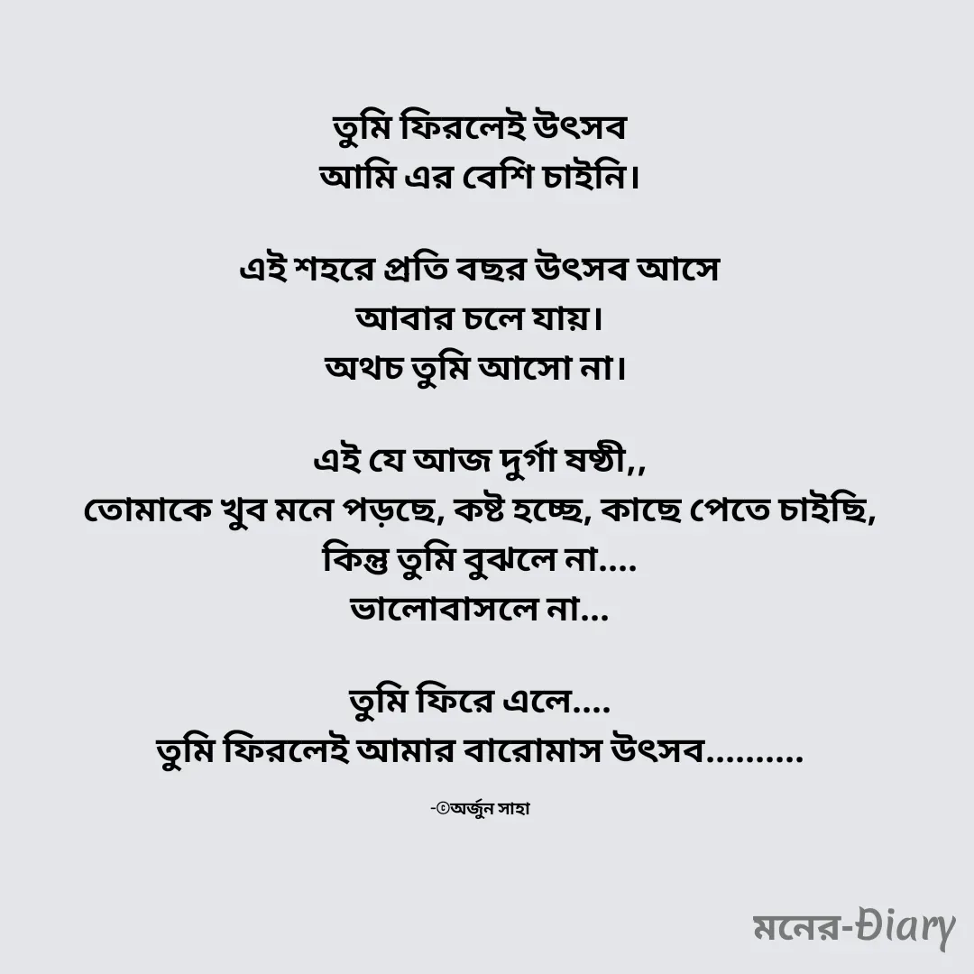 Quote by Arjun Saha - তুমি ফিরলেই উৎসব
আমি এর বেশি চাইনি।

এই শহরে প্রতি বছর উৎসব আসে
আবার চলে যায়।
অথচ তুমি আসো না। 

এই যে আজ দুর্গা ষষ্ঠী,,
তোমাকে খুব মনে পড়ছে, কষ্ট হচ্ছে, কাছে পেতে চাইছি,
কিন্তু তুমি বুঝলে না....
ভালোবাসলে না...

তুমি ফিরে এলে....
তুমি ফিরলেই আমার বারোমাস উৎসব..........

-©অর্জুন সাহা - Made using Quotes Creator App, Post Maker App