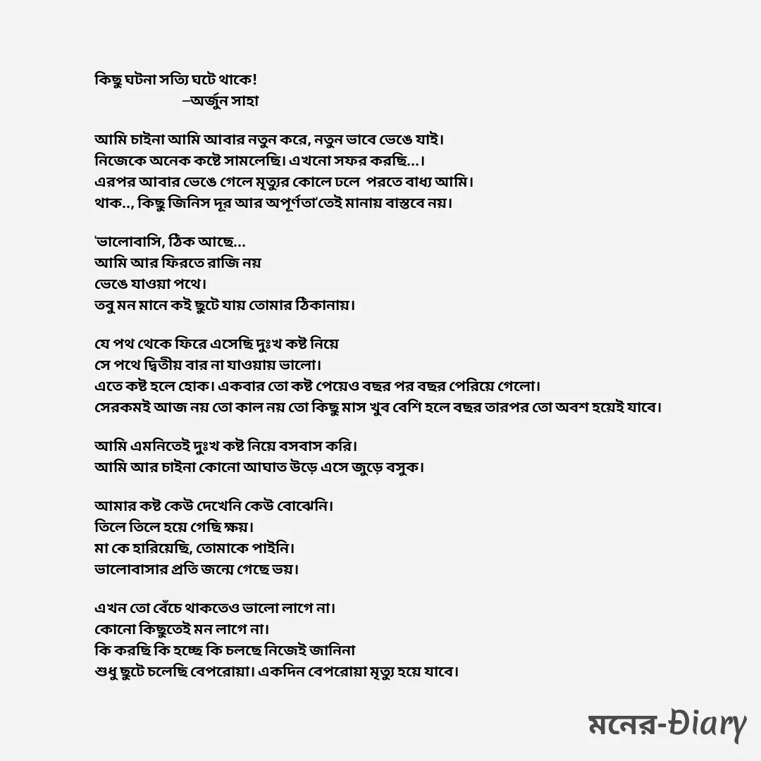 Quote by Arjun Saha - কিছু ঘটনা সত্যি ঘটে থাকে!
                               —অর্জুন সাহা

আমি চাইনা আমি আবার নতুন করে, নতুন ভাবে ভেঙে যাই।
নিজেকে অনেক কষ্টে সামলেছি। এখনো সফর করছি...।
এরপর আবার ভেঙে গেলে মৃত্যুর কোলে ঢলে  পরতে বাধ্য আমি।
থাক.., কিছু জিনিস দূর আর অপূর্ণতা'তেই মানায় বাস্তবে নয়। 

'ভালোবাসি, ঠিক আছে...
আমি আর ফিরতে রাজি নয়
ভেঙে যাওয়া পথে।
তবু মন মানে কই ছুটে যায় তোমার ঠিকানায়।

যে পথ থেকে ফিরে এসেছি দুঃখ কষ্ট নিয়ে
সে পথে দ্বিতীয় বার না যাওয়ায় ভালো।
এতে কষ্ট হলে হোক। একবার তো কষ্ট পেয়েও বছর পর বছর পেরিয়ে গেলো।
সেরকমই আজ নয় তো কাল নয় তো কিছু মাস খুব বেশি হলে বছর তারপর তো অবশ হয়েই যাবে।

আমি এমনিতেই দুঃখ কষ্ট নিয়ে বসবাস করি। 
আমি আর চাইনা কোনো আঘাত উড়ে এসে জুড়ে বসুক। 

আমার কষ্ট কেউ দেখেনি কেউ বোঝেনি।
তিলে তিলে হয়ে গেছি ক্ষয়।
মা কে হারিয়েছি, তোমাকে পাইনি।
ভালোবাসার প্রতি জন্মে গেছে ভয়।

এখন তো বেঁচে থাকতেও ভালো লাগে না।
কোনো কিছুতেই মন লাগে না। 
কি করছি কি হচ্ছে কি চলছে নিজেই জানিনা
শুধু ছুটে চলেছি বেপরোয়া। একদিন বেপরোয়া মৃত্যু হয়ে যাবে। - Made using Quotes Creator App, Post Maker App