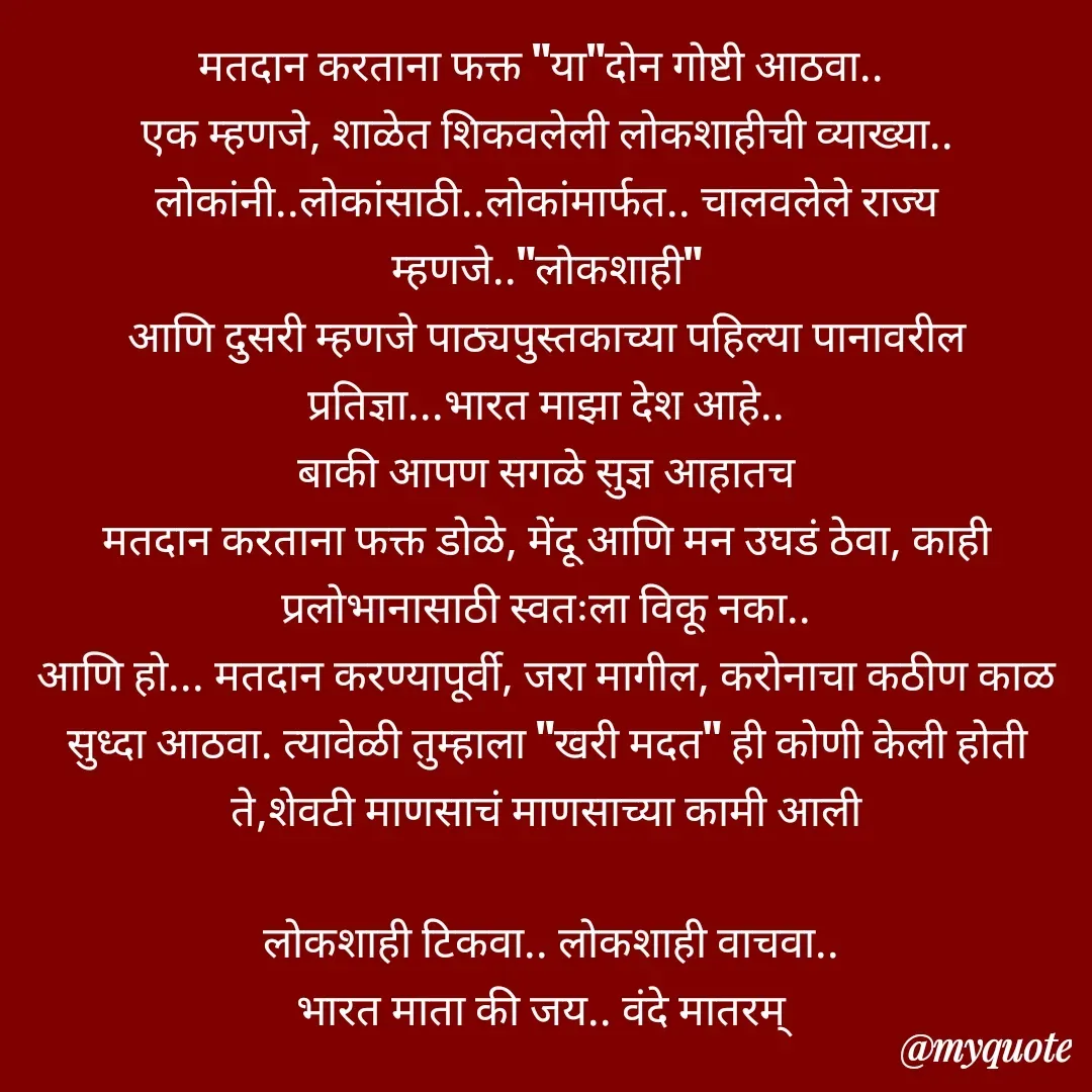 Quote by Nandkishor Bhingardive - मतदान करताना फक्त "या"दोन गोष्टी आठवा.. 
एक म्हणजे, शाळेत शिकवलेली लोकशाहीची व्याख्या..
लोकांनी..लोकांसाठी..लोकांमार्फत.. चालवलेले राज्य म्हणजे.."लोकशाही"
आणि दुसरी म्हणजे पाठ्यपुस्तकाच्या पहिल्या पानावरील प्रतिज्ञा...भारत माझा देश आहे..
बाकी आपण सगळे सुज्ञ आहातच
मतदान करताना फक्त डोळे, मेंदू आणि मन उघडं ठेवा, काही प्रलोभानासाठी स्वतःला विकू नका..
आणि हो... मतदान करण्यापूर्वी, जरा मागील, करोनाचा कठीण काळ सुध्दा आठवा. त्यावेळी तुम्हाला "खरी मदत" ही कोणी केली होती ते,शेवटी माणसाचं माणसाच्या कामी आली

 लोकशाही टिकवा.. लोकशाही वाचवा..
भारत माता की जय.. वंदे मातरम् 
 - Made using Quotes Creator App, Post Maker App