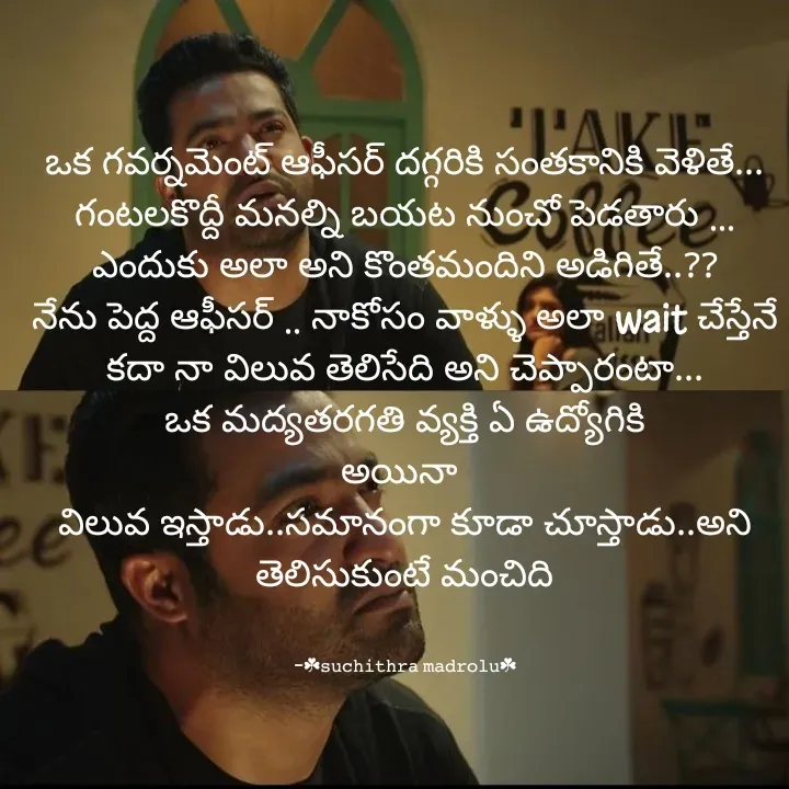 Quote by Hidden Art - ఒక గవర్నమెంట్ ఆఫీసర్ దగ్గరికి సంతకానికి వెళితే...
గంటలకొద్దీ మనల్ని బయట నుంచో పెడతారు ...
ఎందుకు అలా అని కొంతమందిని అడిగితే..??
నేను పెద్ద ఆఫీసర్ .. నాకోసం వాళ్ళు అలా wait చేస్తేనే కదా నా విలువ తెలిసేది అని చెప్పారంటా...
ఒక మద్యతరగతి వ్యక్తి ఏ ఉద్యోగికి                                      అయినా 
విలువ ఇస్తాడు..సమానంగా కూడా చూస్తాడు..అని తెలిసుకుంటే మంచిది


-☘︎𝚜𝚞𝚌𝚑𝚒𝚝𝚑𝚛𝚊 𝚖𝚊𝚍𝚛𝚘𝚕𝚞☘︎ - Made using Quotes Creator App, Post Maker App