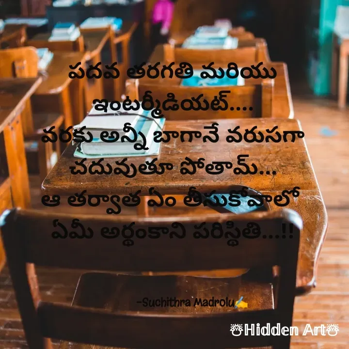 Quote by Hidden Art - పదవ తరగతి మరియు ఇంటర్మీడియట్....
వరకు అన్నీ బాగానే వరుసగా చదువుతూ పోతామ్...
ఆ తర్వాత ఏం తీసుకోవాలో 
ఏమీ అర్థంకాని పరిస్థితి...!!


              
             -Suchithra Madrolu✍️ - Made using Quotes Creator App, Post Maker App