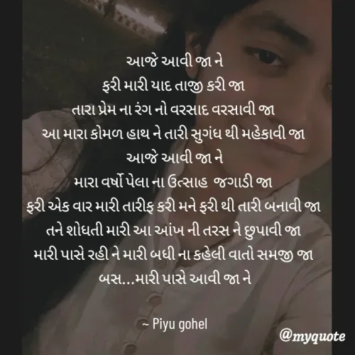 Quote by Piyu Gohel - આજે આવી જા ને
ફરી મારી યાદ તાજી કરી જા 
તારા પ્રેમ ના રંગ નો વરસાદ વરસાવી જા 
આ મારા કોમળ હાથ ને તારી સુગંધ થી મહેકાવી જા 
આજે આવી જા ને
મારા વર્ષો પેલા ના ઉત્સાહ  જગાડી જા 
ફરી એક વાર મારી તારીફ કરી મને ફરી થી તારી બનાવી જા 
તને શોધતી મારી આ આંખ ની તરસ ને છુપાવી જા 
મારી પાસે રહી ને મારી બધી ના કહેલી વાતો સમજી જા 
બસ...મારી પાસે આવી જા ને

~ Piyu gohel
 - Made using Quotes Creator App, Post Maker App