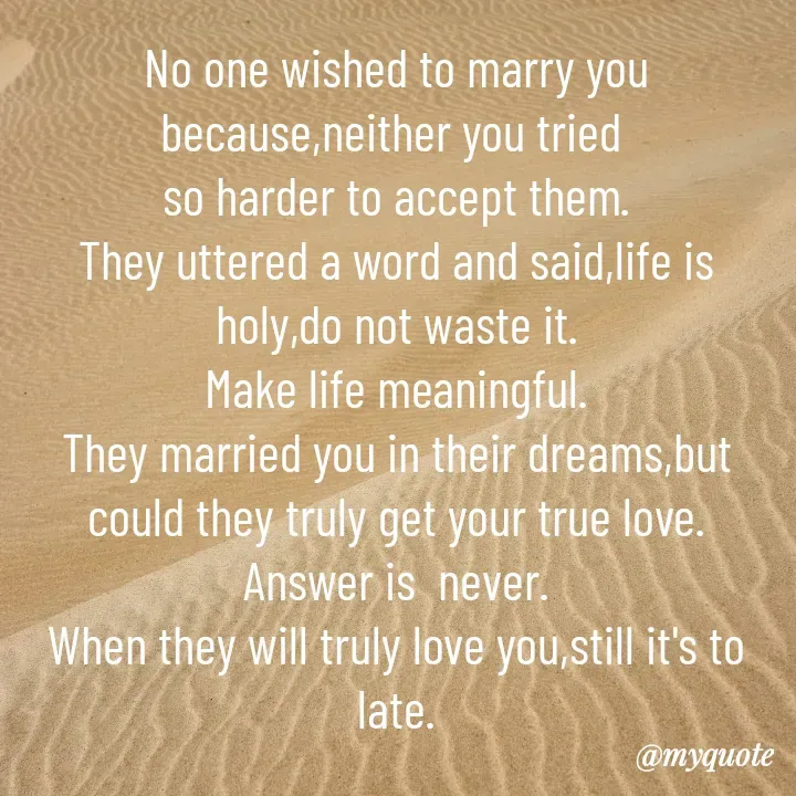 Quote by Sunita Manandhar - No one wished to marry you because,neither you tried 
so harder to accept them.
They uttered a word and said,life is holy,do not waste it.
Make life meaningful.
They married you in their dreams,but could they truly get your true love.
Answer is  never.
When they will truly love you,still it's to late.
 - Made using Quotes Creator App, Post Maker App