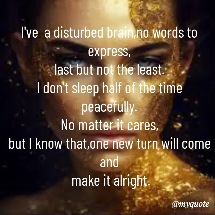 Quote by Sunita Manandhar - I've  a disturbed brain,no words to express,
last but not the least.
I don't sleep half of the time peacefully.
No matter it cares,
but I know that,one new turn will come and
 make it alright. - Made using Quotes Creator App, Post Maker App