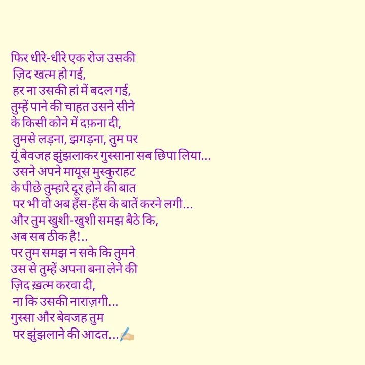 Quote by pink_pagess - फिर धीरे-धीरे एक रोज उसकी
 ज़िद खत्म हो गई,
 हर ना उसकी हां में बदल गई,
तुम्हें पाने की चाहत उसने सीने
के किसी कोने में दफ़ना दी,
 तुमसे लड़ना, झगड़ना, तुम पर
यूं बेवजह झुंझलाकर गुस्साना सब छिपा लिया...
 उसने अपने मायूस मुस्कुराहट
के पीछे तुम्हारे दूर होने की बात
 पर भी वो अब हँस-हँस के बातें करने लगी...
और तुम खुशी-खुशी समझ बैठे कि, 
अब सब ठीक है!.. 
पर तुम समझ न सके कि तुमने
उस से तुम्हें अपना बना लेने की
ज़िद ख़त्म करवा दी,
 ना कि उसकी नाराज़गी... 
गुस्सा और बेवजह तुम
 पर झुंझलाने की आदत...✍🏻 - Made using Quotes Creator App, Post Maker App