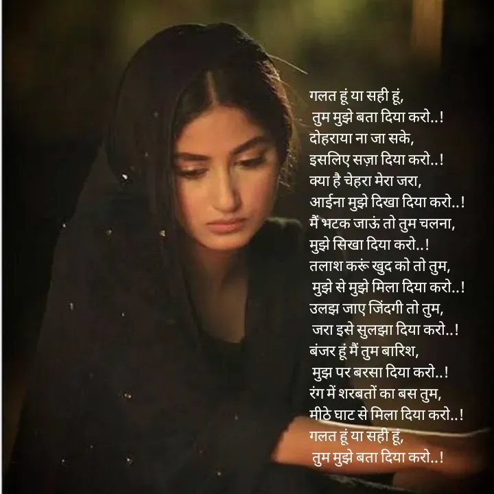 Quote by pink_pagess - गलत हूं या सही हूं,
 तुम मुझे बता दिया करो..!
दोहराया ना जा सके,
इसलिए सज़ा दिया करो..!
क्या है चेहरा मेरा जरा,
आईना मुझे दिखा दिया करो..!
मैं भटक जाऊं तो तुम चलना,
मुझे सिखा दिया करो..!
तलाश करूं खुद को तो तुम,
 मुझे से मुझे मिला दिया करो..!
उलझ जाए जिंदगी तो तुम,
 जरा इसे सुलझा दिया करो..!
बंजर हूं मैं तुम बारिश,
 मुझ पर बरसा दिया करो..!
रंग में शरबतों का बस तुम,
मीठे घाट से मिला दिया करो..!
गलत हूं या सही हूं,
 तुम मुझे बता दिया करो..! - Made using Quotes Creator App, Post Maker App