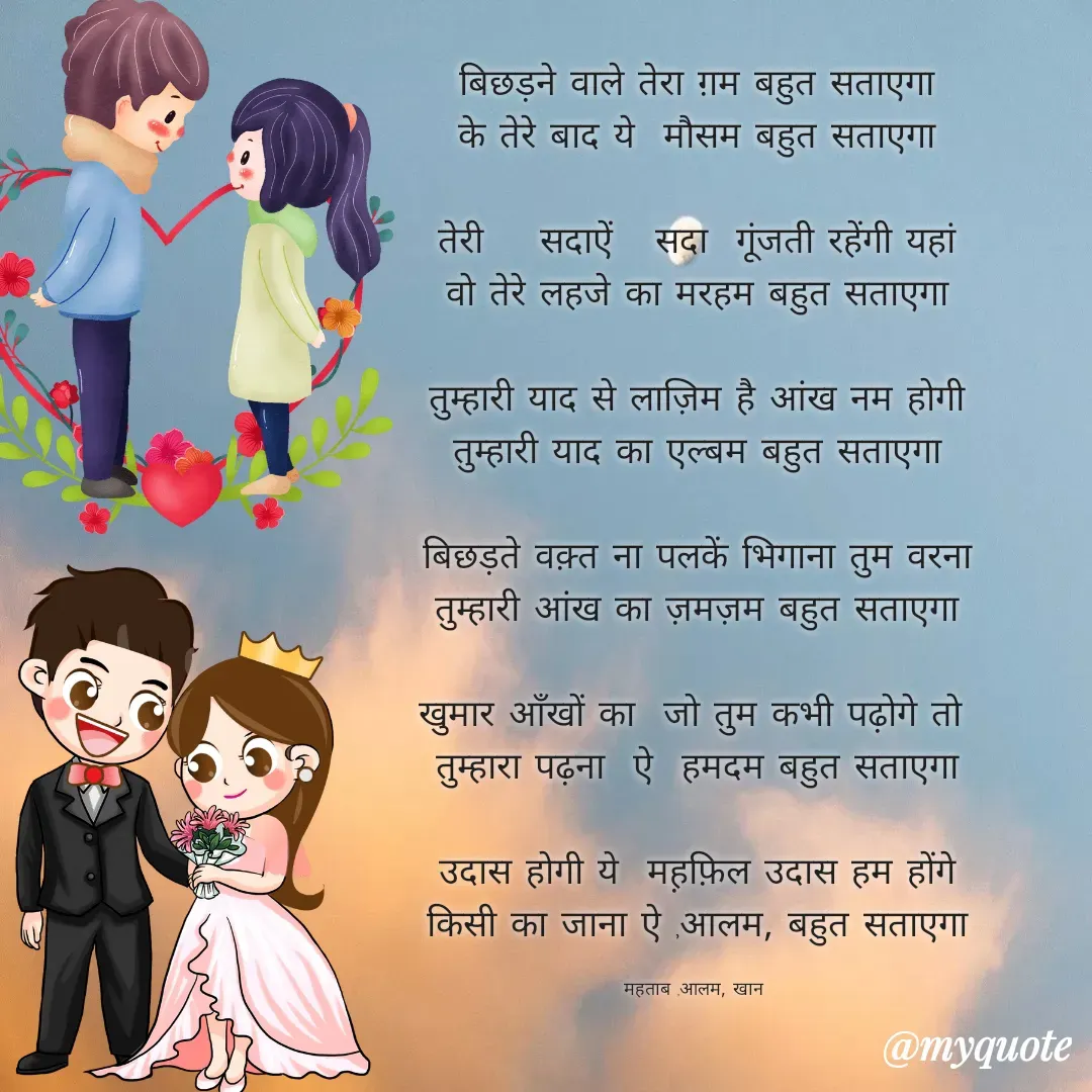 Quote by Mohd Kalam - बिछड़ने वाले तेरा ग़म बहुत सताएगा
के तेरे बाद ये  मौसम बहुत सताएगा

तेरी    सदाऐं   सदा  गूंजती रहेंगी यहां
वो तेरे लहजे का मरहम बहुत सताएगा

तुम्हारी याद से लाज़िम है आंख नम होगी
तुम्हारी याद का एल्बम बहुत सताएगा

बिछड़ते वक़्त ना पलकें भिगाना तुम वरना
तुम्हारी आंख का ज़मज़म बहुत सताएगा

खुमार आँखों का  जो तुम कभी पढ़ोगे तो 
तुम्हारा पढ़ना  ऐ  हमदम बहुत सताएगा

उदास होगी ये  मह़फ़िल उदास हम होंगे
किसी का जाना ऐ ,आलम, बहुत सताएगा

महताब ,आलम, खान  - Made using Quotes Creator App, Post Maker App