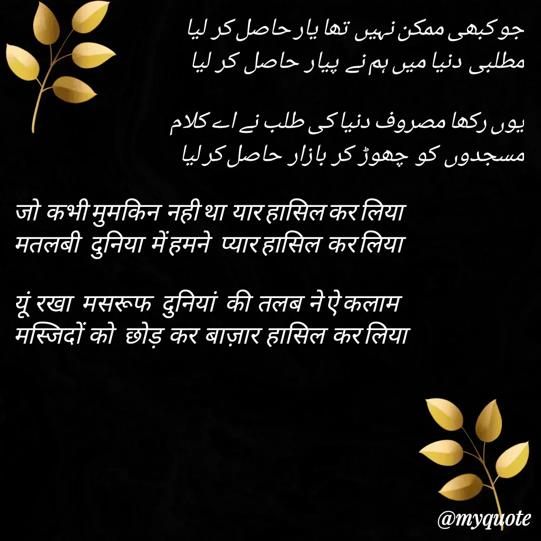 Quote by Mohd Kalam - جو کبھی ممکن نہیں  تھا یار حاصل کر  لیا 
مطلبی  دنیا میں ہم نے  پیار  حاصل  کر  لیا 

یوں رکھا مصروف دنیا کی طلب نے اے کلام
مسجدوں  کو  چھوڑ  کر  بازار  حاصل کر لیا 

जो  कभी मुमकिन  नही था  यार हासिल कर लिया
मतलबी   दुनिया  में हमने   प्यार हासिल  कर लिया

यूं  रखा   मसरूफ   दुनियां   की  तलब  ने ऐ कलाम
मस्जिदों  को   छोड़  कर  बाज़ार  हासिल  कर लिया 
 - Made using Quotes Creator App, Post Maker App