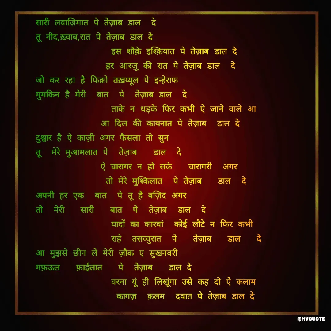 Quote by Mohd Kalam - सारी लवाज़िमात पे तेज़ाब डाल  दे
तू नीद,ख़्वाब,रात पे तेज़ाब डाल दे 
              इस शौक़े इश्क़ियात पे तेज़ाब डाल दे 
             हर आरज़ू की रात पे तेज़ाब डाल  दे 
जो कर रहा है फिक्रो तख़य्यूल पे इन्हेराफ
मुमकिन है मेरी  बात  पे  तेज़ाब डाल  दे 
              ताके न धड़के फिर कभी ऐ जाने वाले आ
            आ दिल की कायनात पे तेज़ाब  डाल दे
दुश्वार है ऐ काज़ी अगर फैसला तो सुन
तू  मेरे मुआमलात पे  तेज़ाब   डाल  दे
            ऐ चारागर न हो सके   चारागरी  अगर
             तो मेरे मुश्किलात  पे तेज़ाब   डाल  दे
अपनी हर एक  बात  पे तू है बज़िद अगर
तो  मेरी   सारी   बात  पे  तेज़ाब  डाल  दे
              यादों का कारवां  कोई लौटे न फिर कभी
              राहे  तसव्वुरात  पे   तेज़ाब   डाल   दे
आ मुझसे छीन ले मेरी ज़ौक ए सुखनवरी
मफ़ऊल   फ़ाईलात   पे  तेज़ाब   डाल दे
              वरना यूं ही लिखूंगा उसे कह दो ऐ कलाम
               कागज़  क़लम  दवात पे तेज़ाब डाल दे - Made using Quotes Creator App, Post Maker App