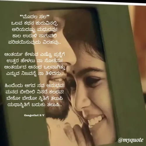 Quote by Gangothri R V - "ಮೊದಲ ಸಲ"
ಒಲವ ಕಥನ ಶುರುವಿನಲ್ಲಿ,
ಅರಿಯದಷ್ಟು ಮಧುರವು!
ಕಾಲ ಉರುಳಿ ಸಾಗುವಲಿ
ಪರಿಚಯಿಸುವುದು ವಿರಹವು..

ಆಂತರ್ಯ ಕೇಳುವ ಎಷ್ಟೊ ಪ್ರಶ್ನೆಗೆ
ಉತ್ತರ ಹೇಳಲು ನಾ ಸೋತೆನು!
ಆಂತರ್ಯದ ಆನಂದ ಒಲವಾಗಿತ್ತು
ಎನ್ನುವ ನಿಜವನ್ನೆ ನಾ ತಿಳಿದನು..

ಹಿಂದೆಂದು ಆಗದ ನವ ಅನುಭವ!
ಮನದ ಬೀದೀಲಿ ನಿನದೆ ಕಲರವ!
ಬೇಕೋ ಬೇಡೋ ಸ್ಥಿತಿಗೆ ತಲುಪಿ
ಯಥಾಸ್ಥಿತಿಗೆ ಬದುಕು ತಲುಪಿ..


Gangothri R V  - Made using Quotes Creator App, Post Maker App