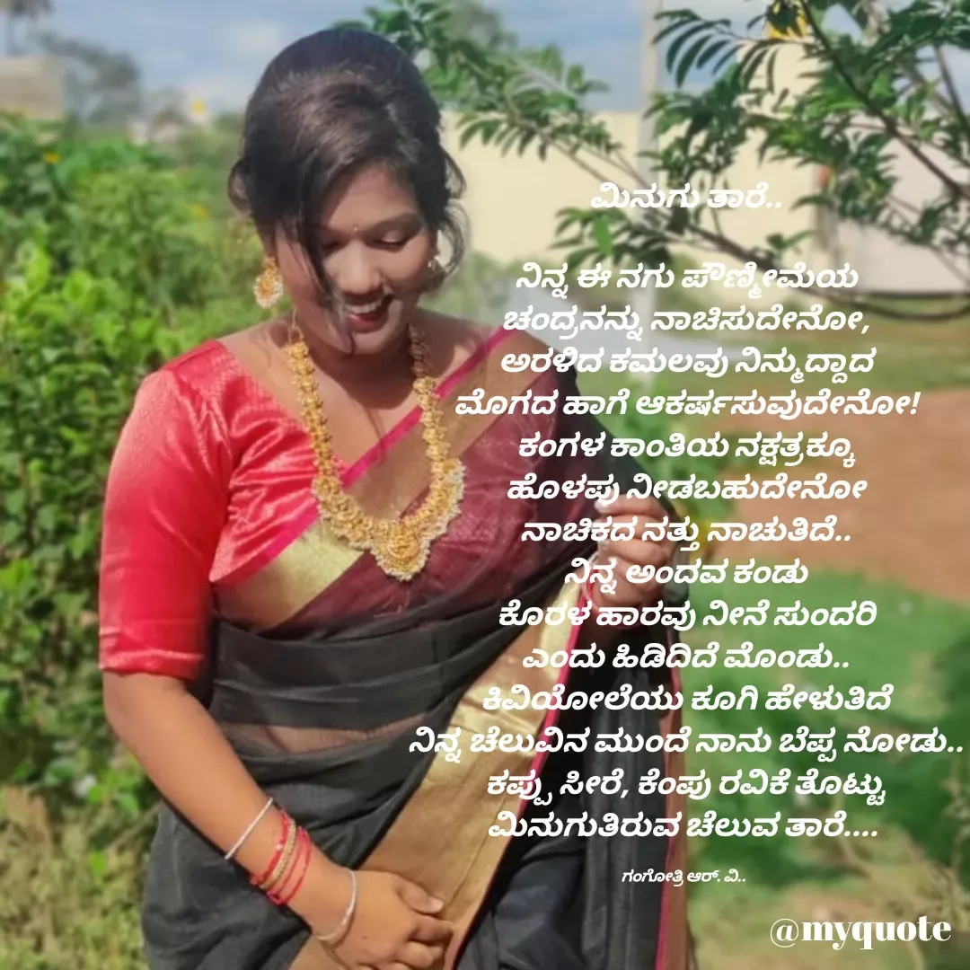 Quote by Gangothri R V - ಮಿನುಗು ತಾರೆ..

ನಿನ್ನ ಈ ನಗು ಪೌಣ್ಮೀಮೆಯ
ಚಂದ್ರನನ್ನು ನಾಚಿಸುದೇನೋ,
ಅರಳಿದ ಕಮಲವು ನಿನ್ಮುದ್ದಾದ
ಮೊಗದ ಹಾಗೆ ಆಕರ್ಷಸುವುದೇನೋ!
ಕಂಗಳ ಕಾಂತಿಯ ನಕ್ಷತ್ರಕ್ಕೂ
ಹೊಳಪು ನೀಡಬಹುದೇನೋ
ನಾಚಿಕದ ನತ್ತು ನಾಚುತಿದೆ..
ನಿನ್ನ ಅಂದವ ಕಂಡು
ಕೊರಳ ಹಾರವು ನೀನೆ ಸುಂದರಿ
ಎಂದು ಹಿಡಿದಿದೆ ಮೊಂಡು..
ಕಿವಿಯೋಲೆಯು ಕೂಗಿ ಹೇಳುತಿದೆ
ನಿನ್ನ ಚೆಲುವಿನ ಮುಂದೆ ನಾನು ಬೆಪ್ಪ ನೋಡು..
ಕಪ್ಪು ಸೀರೆ, ಕೆಂಪು ರವಿಕೆ ತೊಟ್ಟು
ಮಿನುಗುತಿರುವ ಚೆಲುವ ತಾರೆ.... 

ಗಂಗೋತ್ರಿ ಆರ್. ವಿ..  - Made using Quotes Creator App, Post Maker App