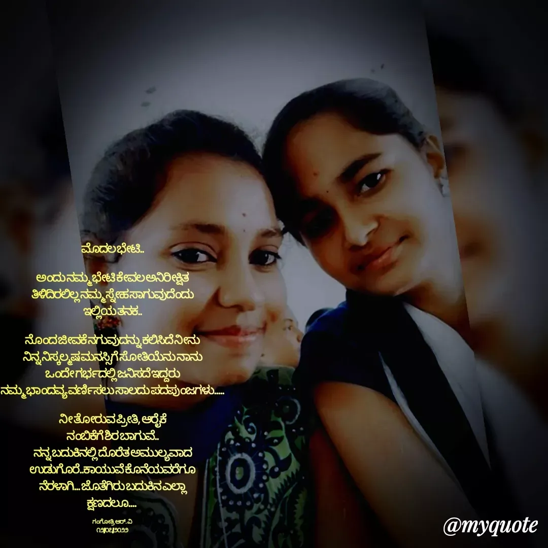 Quote by Gangothri R V - ಮೊದಲ ಭೇಟಿ..

ಅಂದು ನಮ್ಮ ಭೇಟಿ ಕೇವಲ ಅನಿರೀಕ್ಷಿತ
ತಿಳಿದಿರಲಿಲ್ಲ ನಮ್ಮ ಸ್ನೇಹ ಸಾಗುವುದೆಂದು
ಇಲ್ಲಿಯ ತನಕ..

ನೊಂದ ಜೀವಕೆ ನಗುವುದನ್ನು ಕಲಿಸಿದೆ ನೀನು
ನಿನ್ನ ನಿಸ್ಕಲ್ಮಷ ಮನಸ್ಸಿಗೆ ಸೋತಿಯೆನು ನಾನು
ಒಂದೇ ಗರ್ಭದಲ್ಲಿ ಜನಿಸದೆ ಇದ್ದರು
ನಮ್ಮ ಭಾಂದವ್ಯ ವರ್ಣಿಸಲು ಸಾಲದು ಪದಪುಂಜಗಳು.....

ನೀ ತೋರುವ ಪ್ರೀತಿ, ಆರೈಕೆ
ನಂಬಿಕೆಗೆ ಶಿರ ಬಾಗುವೆ..
ನನ್ನ ಬದುಕಿನಲ್ಲಿ ದೊರೆತ ಅಮುಲ್ಯವಾದ
ಉಡುಗೊರೆ..ಕಾಯುವೆ ಕೊನೆಯವರೆಗೂ
ನೆರಳಾಗಿ... ಜೊತೆಗಿರು ಬದುಕಿನ ಎಲ್ಲಾ
ಕ್ಷಣದಲೂ.... 

ಗಂಗೋತ್ರಿ ಆರ್. ವಿ
೧೨/೦೭/೨೦೨೨ - Made using Quotes Creator App, Post Maker App