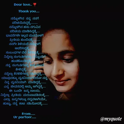 Quote by Gangothri R V - Dear love.. ❣️

        Thank you....

ನನ್ನೊಳಗಿನ  ನನ್ನ  ನನಗೆ 
ಪರಿಚಯಿಸಿದ್ದಕ್ಕೆ......... 
ನನ್ನೊಳಗಿನ ಹಸು ನಗುವಿನ 
ಪರಿಚಯ ಮಾಡಿಸಿದ್ದಕ್ಕೆ.... 
ಭಾವನೆಗಳೇ ಇಲ್ಲದ ಮನದೊಳಗೆ 
ಪ್ರೀತಿಯ ತುಂಬಿದಕ್ಕೆ......... 
ನನಗೇ ತಿಳಿಯದೆ ನನ್ನೊಳಗೆ 
ಆವರಿಸಿದ್ದಕ್ಕೆ....... 
ಸಂಬಂಧಗಳ ಬೆಲೆ ತಿಳಿಸಿದ್ದಕ್ಕೆ...... 
ನಿನ್ನೆಲ್ಲಾ ಸಂಗಂತಿಗಳನ್ನಾ ನನ್ನೊಂದಿಗೆ 
ಹಂಚಿಕೊಂಡಿದ್ದಕ್ಕೆ......... 
ನನ್ನ  ಸಂಗಂತಿಗಳನ್ನ ತಾಳ್ಮೆಯಿಂದ 
ಕೇಳಿದ್ದಕ್ಕೆ.......... 
ನನ್ನೆಲ್ಲಾ ಕೆರಳಿಕೆಗಳನ್ನ ಸಹಿಸಿದ್ದಕ್ಕೆ..... 
ಯಾವುದಕ್ಕೂ ವ್ಯಸನಿಯಾಗದಿರೋ ನನ್ನ, 
ನಿನ್ನ  ವ್ಯಸನಿಯಾಗಿ  ಮಾಡಿದ್ದಕ್ಕೆ.......
ಎನ್ನ  ಜೀವನದಲ್ಲಿ ಅಮ್ಮ ಆಗಿದ್ದಕ್ಕೆ.... 
ಈ  ಒಂದೇ  ಜನ್ಮ ಸಾಲದು, 
ನಿನ್ನೆಲ್ಲಾ  ಪ್ರೀತಿಯ  ಮರುಪಾವತಿಸಲಕ್ಕೆ..... 
ಎಲ್ಲಾ  ಜನ್ಮಗಳಲ್ಲೂ ನನ್ನವಳಾಗಿಯೇ,,
ಹುಟ್ಟು, ನನ್ನ  ಕಾಟ  ಸಹಿಸೋದಕ್ಕೆ.......


        From..... 
Ur partner..... 

         

 - Made using Quotes Creator App, Post Maker App