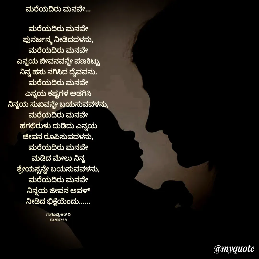 Quote by Gangothri R V - ಮರೆಯದಿರು ಮನವೇ...

ಮರೆಯದಿರು ಮನವೇ
ಪುನರ್ಜನ್ಮ ನೀಡಿದವಳನು,
ಮರೆಯದಿರು ಮನವೇ
ಎನ್ನಯ ಜೀವನವನ್ನೇ ಪಣಕಿಟ್ಟು
ನಿನ್ನ ಹಸು ನಗಿಸಿದ ದೈವವನು,
ಮರೆಯದಿರು ಮನವೇ
ಎನ್ನಯ ಕಷ್ಟಗಳ ಅಡಗಿಸಿ
ನಿನ್ನಯ ಸುಖವನ್ನೇ ಬಯಸುವವಳನು,
ಮರೆಯದಿರು ಮನವೇ
ಹಗಲಿರುಳು ದುಡಿದು ಎನ್ನಯ
ಜೀವನ ರೂಪಿಸುವವಳನು,
ಮರೆಯದಿರು ಮನವೇ
ಮಡಿದ ಮೇಲು ನಿನ್ನ
ಶ್ರೇಯಸ್ಸನ್ನೇ ಬಯಸುವವಳನು,
ಮರೆಯದಿರು ಮನವೇ
ನಿನ್ನಯ ಜೀವನ ಅವಳ್
ನೀಡಿದ ಭಿಕ್ಷೆಯೆಂದು......

ಗಂಗೋತ್ರಿ ಆರ್ ವಿ
೦೬/೦೯/೨೨ - Made using Quotes Creator App, Post Maker App