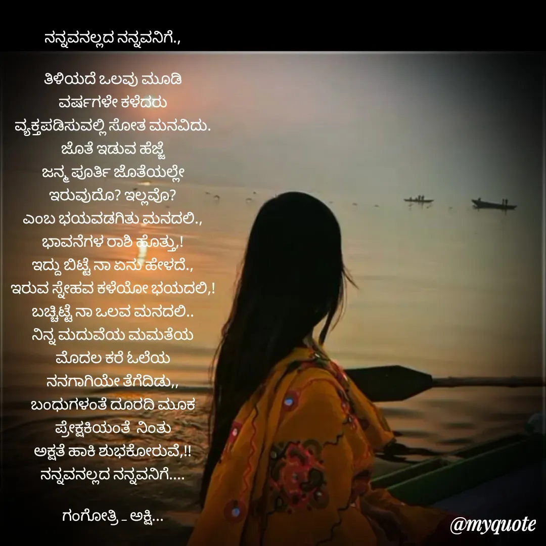 Quote by Gangothri R V - ನನ್ನವನಲ್ಲದ ನನ್ನವನಿಗೆ.,

ತಿಳಿಯದೆ ಒಲವು ಮೂಡಿ
ವರ್ಷಗಳೇ ಕಳೆದರು
ವ್ಯಕ್ತಪಡಿಸುವಲ್ಲಿ ಸೋತ ಮನವಿದು.
ಜೊತೆ ಇಡುವ ಹೆಜ್ಜೆ
ಜನ್ಮ ಪೂರ್ತಿ ಜೊತೆಯಲ್ಲೇ
ಇರುವುದೊ? ಇಲ್ಲವೊ?
ಎಂಬ ಭಯವಡಗಿತು ಮನದಲಿ.,
ಭಾವನೆಗಳ ರಾಶಿ ಹೊತ್ತು,!
ಇದ್ದು ಬಿಟ್ಟೆ ನಾ ಏನು ಹೇಳದೆ.,
ಇರುವ ಸ್ನೇಹವ ಕಳೆಯೋ ಭಯದಲಿ,!
ಬಚ್ಚಿಟ್ಟೆ ನಾ ಒಲವ ಮನದಲಿ..
ನಿನ್ನ ಮದುವೆಯ ಮಮತೆಯ
ಮೊದಲ ಕರೆ ಓಲೆಯ
ನನಗಾಗಿಯೇ ತೆಗೆದಿಡು,,
ಬಂಧುಗಳಂತೆ ದೂರದಿ ಮೂಕ
ಪ್ರೇಕ್ಷಕಿಯಂತೆ  ನಿಂತು
ಅಕ್ಷತೆ ಹಾಕಿ ಶುಭಕೋರುವೆ,!!
ನನ್ನವನಲ್ಲದ ನನ್ನವನಿಗೆ....

ಗಂಗೋತ್ರಿ _ ಅಕ್ಷಿ...











 - Made using Quotes Creator App, Post Maker App