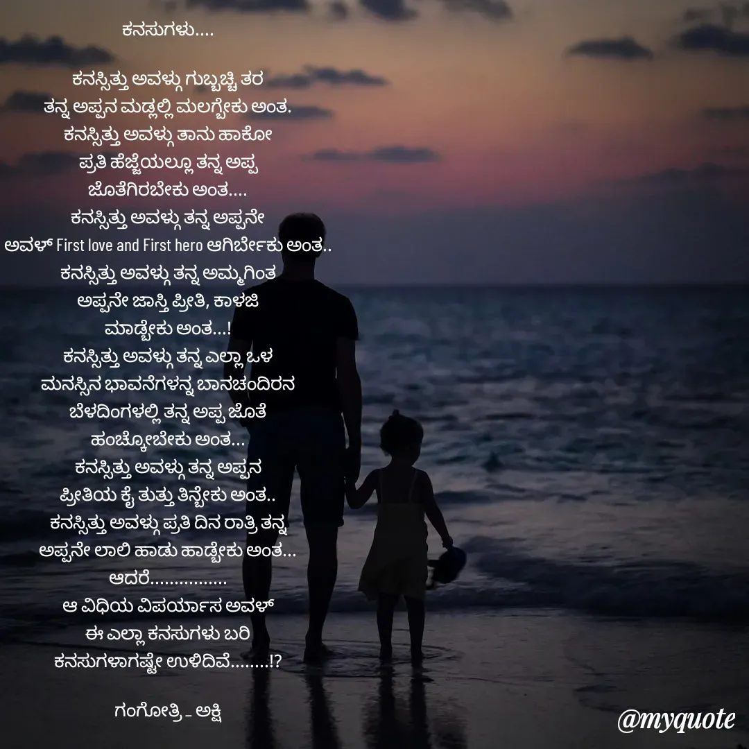 Quote by Gangothri R V - ಕನಸುಗಳು....

ಕನಸ್ಸಿತ್ತು ಅವಳ್ಗು ಗುಬ್ಬಚ್ಚಿ ತರ
ತನ್ನ ಅಪ್ಪನ ಮಡ್ಲಲ್ಲಿ ಮಲಗ್ಬೇಕು ಅಂತ.
ಕನಸ್ಸಿತ್ತು ಅವಳ್ಗು ತಾನು ಹಾಕೋ
ಪ್ರತಿ ಹೆಜ್ಜೆಯಲ್ಲೂ ತನ್ನ ಅಪ್ಪ
ಜೊತೆಗಿರಬೇಕು ಅಂತ....
ಕನಸ್ಸಿತ್ತು ಅವಳ್ಗು ತನ್ನ ಅಪ್ಪನೇ
ಅವಳ್ First love and First hero ಆಗಿರ್ಬೇಕು ಅಂತ..
ಕನಸ್ಸಿತ್ತು ಅವಳ್ಗು ತನ್ನ ಅಮ್ಮಗಿಂತ
ಅಪ್ಪನೇ ಜಾಸ್ತಿ ಪ್ರೀತಿ, ಕಾಳಜಿ
ಮಾಡ್ಬೇಕು ಅಂತ...!
ಕನಸ್ಸಿತ್ತು ಅವಳ್ಗು ತನ್ನ ಎಲ್ಲಾ ಒಳ
ಮನಸ್ಸಿನ ಭಾವನೆಗಳನ್ನ ಬಾನಚಂದಿರನ
ಬೆಳದಿಂಗಳಲ್ಲಿ ತನ್ನ ಅಪ್ಪ ಜೊತೆ
ಹಂಚ್ಕೋಬೇಕು ಅಂತ...
ಕನಸ್ಸಿತ್ತು ಅವಳ್ಗು ತನ್ನ ಅಪ್ಪನ
ಪ್ರೀತಿಯ ಕೈ ತುತ್ತು ತಿನ್ಬೇಕು ಅಂತ..
ಕನಸ್ಸಿತ್ತು ಅವಳ್ಗು ಪ್ರತಿ ದಿನ ರಾತ್ರಿ ತನ್ನ
ಅಪ್ಪನೇ ಲಾಲಿ ಹಾಡು ಹಾಡ್ಬೇಕು ಅಂತ...
ಆದರೆ................
ಆ ವಿಧಿಯ ವಿಪರ್ಯಾಸ ಅವಳ್
ಈ ಎಲ್ಲಾ ಕನಸುಗಳು ಬರಿ
ಕನಸುಗಳಾಗಷ್ಟೇ ಉಳಿದಿವೆ........!?

ಗಂಗೋತ್ರಿ _ ಅಕ್ಷಿ - Made using Quotes Creator App, Post Maker App