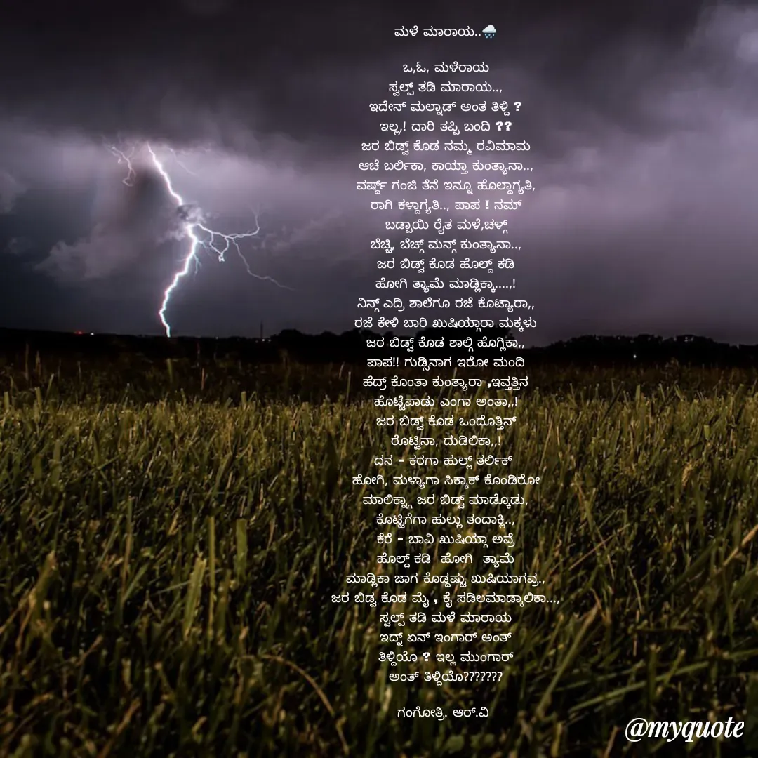 Quote by Gangothri R V - ಮಳೆ ಮಾರಾಯ..🌧️

ಒ,ಓ, ಮಳೆರಾಯ
ಸ್ವಲ್ಪ್ ತಡಿ ಮಾರಾಯ..,
ಇದೇನ್ ಮಲ್ನಾಡ್ ಅಂತ ತಿಳ್ದಿ ?
ಇಲ್ಲ,! ದಾರಿ ತಪ್ಪಿ ಬಂದಿ ??
ಜರ ಬಿಡ್ವ್ ಕೊಡ ನಮ್ಮ ರವಿಮಾಮ
ಆಚೆ ಬರ್ಲಿಕಾ, ಕಾಯ್ತಾ ಕುಂತ್ಯಾನಾ..,
ವರ್ಷ್ದ್ ಗಂಜಿ ತೆನೆ ಇನ್ನೂ ಹೊಲ್ದಾಗ್ಯತಿ,
ರಾಗಿ ಕಳ್ದಾಗ್ಯತಿ.., ಪಾಪ ! ನಮ್
ಬಡ್ಪಾಯಿ ರೈತ ಮಳೆ,ಚಳ್ಗ್
ಬೆಚ್ಚಿ, ಬೆಚ್ಗ್ ಮನ್ಗ್ ಕುಂತ್ಯಾನಾ..,
ಜರ ಬಿಡ್ವ್ ಕೊಡ ಹೊಲ್ದ್ ಕಡಿ
ಹೋಗಿ ತ್ಯಾಮೆ ಮಾಡ್ಲಿಕ್ಕಾ....,!
ನಿನ್ಗ್ ಎದ್ರಿ ಶಾಲೆಗೂ ರಜೆ ಕೊಟ್ಯಾರಾ,,
ರಜೆ ಕೇಳಿ ಬಾರಿ ಖುಷಿಯ್ಗಾರಾ ಮಕ್ಕಳು
ಜರ ಬಿಡ್ವ್ ಕೊಡ ಶಾಲ್ಗಿ ಹೊಗ್ಲಿಕಾ,,
ಪಾಪ!! ಗುಡ್ಸಿನಾಗ ಇರೋ ಮಂದಿ
ಹೆದ್ರ್ ಕೊಂತಾ ಕುಂತ್ಯಾರಾ ,ಇವ್ತತ್ತಿನ
ಹೊಟ್ಟೆಪಾಡು ಎಂಗಾ ಅಂತಾ,,!
ಜರ ಬಿಡ್ವ್ ಕೊಡ ಒಂದೊತ್ತಿನ್
ರೊಟ್ಟಿನಾ, ದುಡಿಲಿಕಾ,,!
ದನ - ಕರಗಾ ಹುಲ್ಲ್ ತರ್ಲಿಕ್ 
ಹೋಗಿ, ಮಳ್ಯಾಗಾ ಸಿಕ್ಕಾಕ್ ಕೊಂಡಿರೋ
ಮಾಲಿಕ್ನ್ಗಾ ಜರ ಬಿಡ್ವ್ ಮಾಡ್ಕೊಡು,
ಕೊಟ್ಟಿಗೆಗಾ ಹುಲ್ಲು ತಂದಾಕ್ಲಿ..,
ಕೆರೆ - ಬಾವಿ ಖುಷಿಯ್ಗಾ ಅವ್ರೆ
ಹೊಲ್ದ್ ಕಡಿ  ಹೋಗಿ  ತ್ಯಾಮೆ
ಮಾಡ್ಲಿಕಾ ಜಾಗ ಕೊಡ್ದಷ್ಟು ಖುಷಿಯಾಗವ್ರ.,
ಜರ ಬಿಡ್ವ ಕೊಡ ಮೈ , ಕೈ ಸಡಿಲಮಾಡ್ಕಾಲಿಕಾ...,
ಸ್ವಲ್ಪ್ ತಡಿ ಮಳೆ ಮಾರಾಯ
ಇದ್ನ್ ಏನ್ ಇಂಗಾರ್ ಅಂತ್
ತಿಳ್ದಿಯೊ ? ಇಲ್ಲ ಮುಂಗಾರ್
ಅಂತ್ ತಿಳ್ದಿಯೊ???????

ಗಂಗೋತ್ರಿ. ಆರ್.ವಿ 


 - Made using Quotes Creator App, Post Maker App