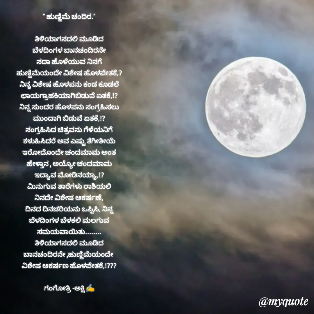 Quote by Gangothri R V - " ಹುಣ್ಣಿಮೆ ಚಂದಿರ."

ತಿಳಿಯಾಗಸದಲಿ ಮೂಡಿದ
ಬೆಳದಿಂಗಳ ಬಾನಚಂದಿರನೇ
ಸದಾ ಹೊಳೆಯುವ ನಿನಗೆ
ಹುಣ್ಣಿಮೆಯಂದೇ ವಿಶೇಷ ಹೊಳಪೇತಕೆ,?
ನಿನ್ನ ವಿಶೇಷ ಹೊಳಪನು ಕಂಡ ಕೂಡಲೆ
ಛಾಯಗ್ರಾಹಕಿಯಾಗಿಬಿಡುವೆ ಏತಕೆ,!?
ನಿನ್ನ ಸುಂದರ ಹೊಳಪನು ಸಂಗ್ರಹಿಸಲು
ಮುಂದಾಗಿ ಬಿಡುವೆ ಏತಕೆ,!?
ಸಂಗ್ರಹಿಸಿದ ಚಿತ್ರವನು ಗೆಳೆಯನಿಗೆ
ಕಳುಹಿಸಿದರೆ ಅವ ಎಷ್ಟು ತೆಗೀತೀಯೆ
ಇರೋದೊಂದೇ ಚಂದಮಾಮ ಅಂತ
ಹೇಳ್ತಾನ , ಅಯ್ಯೋ ಚಂದಮಾಮ
ಇದ್ಯಾವ ಮೋಡಿನಯ್ಯಾ,!?
ಮಿನುಗುವ ತಾರೆಗಳು ರಾಶಿಯಲಿ
ನಿನದೇ ವಿಶೇಷ ಆಕರ್ಷಣೆ,
ದಿನದ ದಿನಚರಿಯನು ಒಪ್ಪಿಸಿ, ನಿನ್ನ
ಬೆಳದಿಂಗಳ ಬೆಳಕಲಿ ಮಲಗುವ
ಸಮಯವಾಯಿತು........
ತಿಳಿಯಾಗಸದಲಿ ಮೂಡಿದ
ಬಾನಚಂದಿರನೇ ,ಹುಣ್ಣಿಮೆಯಂದೇ 
ವಿಶೇಷ ಆಕರ್ಷಣ ಹೊಳಪೇತಕೆ,!???

ಗಂಗೋತ್ರಿ -ಅಕ್ಷಿ ✍️ - Made using Quotes Creator App, Post Maker App