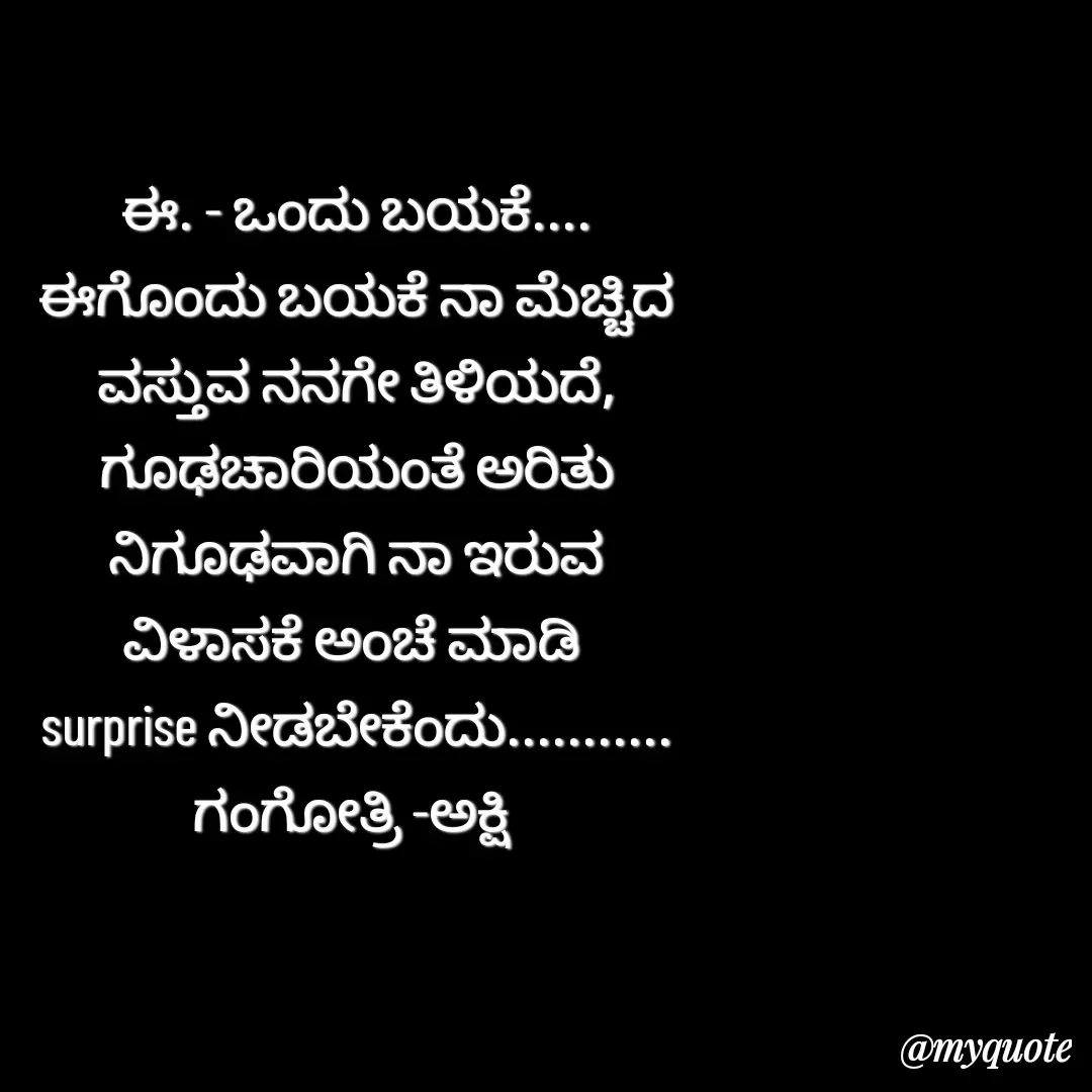 Quote by Gangothri R V - ಈ. - ಒಂದು ಬಯಕೆ....
ಈಗೊಂದು ಬಯಕೆ ನಾ ಮೆಚ್ಚಿದ
ವಸ್ತುವ ನನಗೇ ತಿಳಿಯದೆ,
ಗೂಢಚಾರಿಯಂತೆ ಅರಿತು
ನಿಗೂಢವಾಗಿ ನಾ ಇರುವ
ವಿಳಾಸಕೆ ಅಂಚೆ ಮಾಡಿ 
surprise ನೀಡಬೇಕೆಂದು...........
ಗಂಗೋತ್ರಿ -ಅಕ್ಷಿ  - Made using Quotes Creator App, Post Maker App