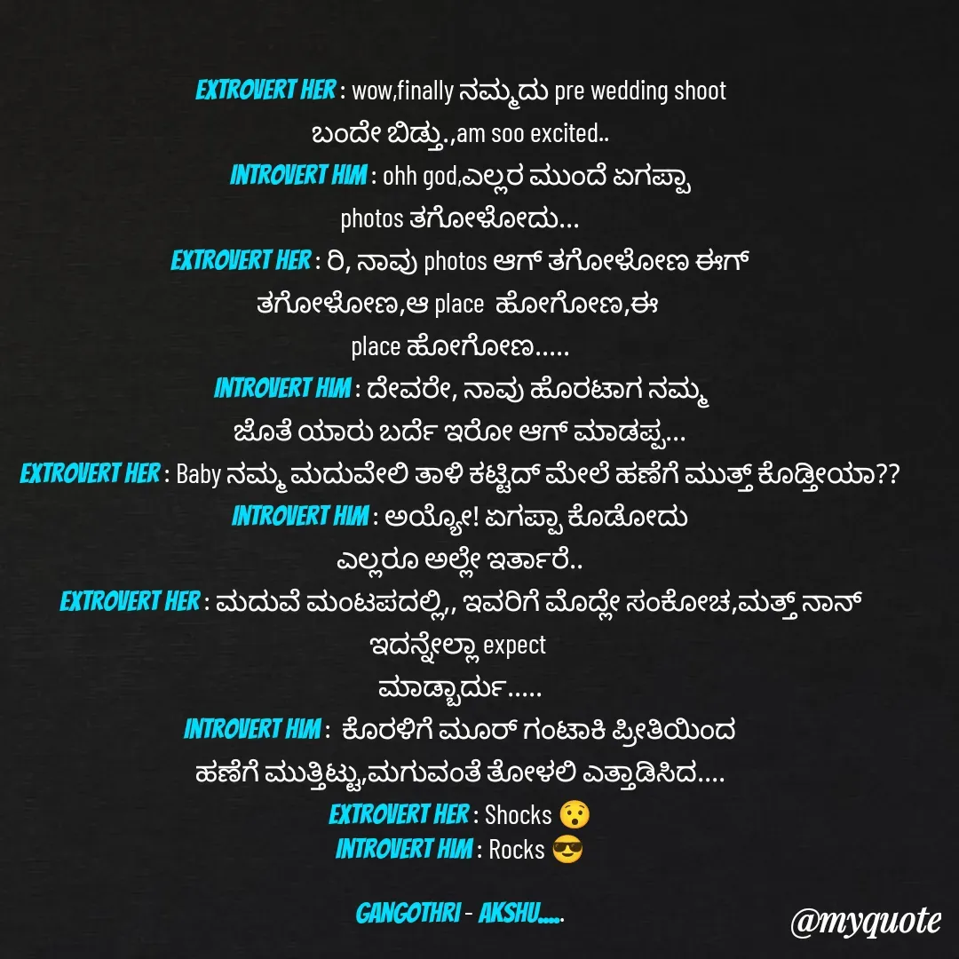 Quote by Gangothri R V - Extrovert her : wow,finally ನಮ್ಮದು pre wedding shoot
ಬಂದೇ ಬಿಡ್ತು.,am soo excited..
Introvert him : ohh god,ಎಲ್ಲರ ಮುಂದೆ ಏಗಪ್ಪಾ
photos ತಗೋಳೋದು...
Extrovert her : ರಿ, ನಾವು photos ಆಗ್ ತಗೋಳೋಣ ಈಗ್
ತಗೋಳೋಣ,ಆ place  ಹೋಗೋಣ,ಈ 
place ಹೋಗೋಣ.....
Introvert him : ದೇವರೇ, ನಾವು ಹೊರಟಾಗ ನಮ್ಮ
ಜೊತೆ ಯಾರು ಬರ್ದೆ ಇರೋ ಆಗ್ ಮಾಡಪ್ಪ...
Extrovert her : Baby ನಮ್ಮ ಮದುವೇಲಿ ತಾಳಿ ಕಟ್ಟಿದ್ ಮೇಲೆ ಹಣೆಗೆ ಮುತ್ತ್ ಕೊಡ್ತೀಯಾ??
Introvert him : ಅಯ್ಯೋ! ಏಗಪ್ಪಾ ಕೊಡೋದು
ಎಲ್ಲರೂ ಅಲ್ಲೇ ಇರ್ತಾರೆ..
Extrovert her : ಮದುವೆ ಮಂಟಪದಲ್ಲಿ,, ಇವರಿಗೆ ಮೊದ್ಲೇ ಸಂಕೋಚ,ಮತ್ತ್ ನಾನ್ ಇದನ್ನೇಲ್ಲಾ expect 
ಮಾಡ್ಬಾರ್ದು.....
Introvert him :  ಕೊರಳಿಗೆ ಮೂರ್ ಗಂಟಾಕಿ ಪ್ರೀತಿಯಿಂದ
ಹಣೆಗೆ ಮುತ್ತಿಟ್ಟು,ಮಗುವಂತೆ ತೋಳಲಿ ಎತ್ತಾಡಿಸಿದ....
Extrovert her : Shocks 😯
Introvert him : Rocks 😎

Gangothri - Akshu..... - Made using Quotes Creator App, Post Maker App