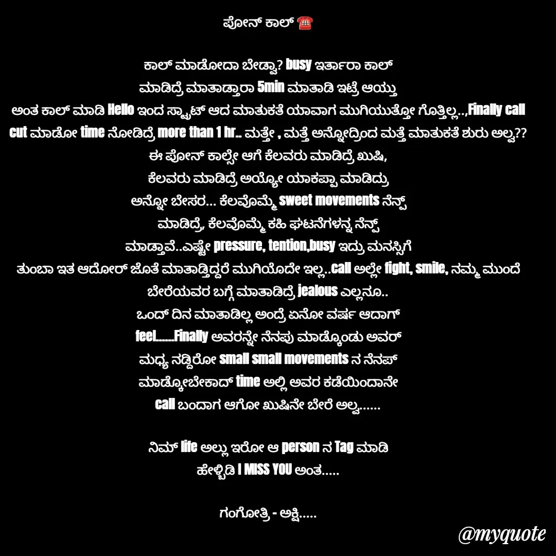 Quote by Gangothri R V - ಪೋನ್ ಕಾಲ್ ☎️

ಕಾಲ್ ಮಾಡೋದಾ ಬೇಡ್ವಾ? busy ಇರ್ತಾರಾ ಕಾಲ್
ಮಾಡಿದ್ರೆ ಮಾತಾಡ್ತಾರಾ 5min ಮಾತಾಡಿ ಇಟ್ರೆ ಆಯ್ತು
ಅಂತ ಕಾಲ್ ಮಾಡಿ Hello ಇಂದ ಸ್ಟ್ರಾಟ್ ಆದ ಮಾತುಕತೆ ಯಾವಾಗ ಮುಗಿಯುತ್ತೋ ಗೊತ್ತಿಲ್ಲ..,‌Finally call cut ಮಾಡೋ time ನೋಡಿದ್ರೆ more than 1 hr.. ಮತ್ತೇ , ಮತ್ತೆ ಅನ್ನೋದ್ರಿಂದ ಮತ್ತೆ ಮಾತುಕತೆ ಶುರು ಅಲ್ವ??
ಈ ಪೋನ್ ಕಾಲ್ಸೇ ಆಗೆ ಕೆಲವರು ಮಾಡಿದ್ರೆ ಖುಷಿ,
ಕೆಲವರು ಮಾಡಿದ್ರೆ ಅಯ್ಯೋ ಯಾಕಪ್ಪಾ ಮಾಡಿದ್ರು
ಅನ್ನೋ ಬೇಸರ... ಕೆಲವೊಮ್ಮೆ sweet movements ನೆನ್ಪ್
ಮಾಡಿದ್ರೆ, ಕೆಲವೊಮ್ಮೆ ಕಹಿ ಘಟನೆಗಳನ್ನ ನೆನ್ಪ್
ಮಾಡ್ತಾವೆ..ಎಷ್ಟೇ pressure, tention,busy ಇದ್ರು ಮನಸ್ಸಿಗೆ
ತುಂಬಾ ಇತ ಆದೋರ್ ಜೊತೆ ಮಾತಾಡ್ತಿದ್ದರೆ ಮುಗಿಯೊದೇ ಇಲ್ಲ..call ಅಲ್ಲೇ fight, smile, ನಮ್ಮ ಮುಂದೆ
ಬೇರೆಯವರ ಬಗ್ಗೆ ಮಾತಾಡಿದ್ರೆ jealous ಎಲ್ಲನೂ..
ಒಂದ್ ದಿನ ಮಾತಾಡಿಲ್ಲ ಅಂದ್ರೆ ಏನೋ ವರ್ಷ ಆದಾಗ್
feel......Finally ಅವರನ್ನೇ ನೆನಪು ಮಾಡ್ಕೊಂಡು ಅವರ್
ಮಧ್ಯ ನಡ್ದಿರೋ small small movements ನ ನೆನಪ್
ಮಾಡ್ಕೋಬೇಕಾದ್ time ಅಲ್ಲಿ ಅವರ ಕಡೆಯಿಂದಾನೇ
call ಬಂದಾಗ ಆಗೋ ಖುಷಿನೇ ಬೇರೆ ಅಲ್ವ......

ನಿಮ್ life ಅಲ್ಲು ಇರೋ ಆ‌ person ‌ನ‌ Tag ಮಾಡಿ
ಹೇಳ್ಬಿಡಿ I MISS YOU ಅಂತ.....

ಗಂಗೋತ್ರಿ - ಅಕ್ಷಿ..... - Made using Quotes Creator App, Post Maker App