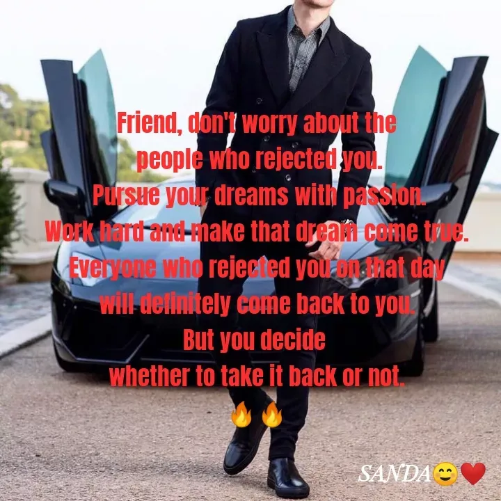 Quote by Sanduni ✍️✍️✍️ - Friend, don't worry about the
 people who rejected you.
 Pursue your dreams with passion.
 Work hard and make that dream come true. 
Everyone who rejected you on that day
 will definitely come back to you. 
But you decide 
whether to take it back or not.
🔥🔥 - Made using Quotes Creator App, Post Maker App