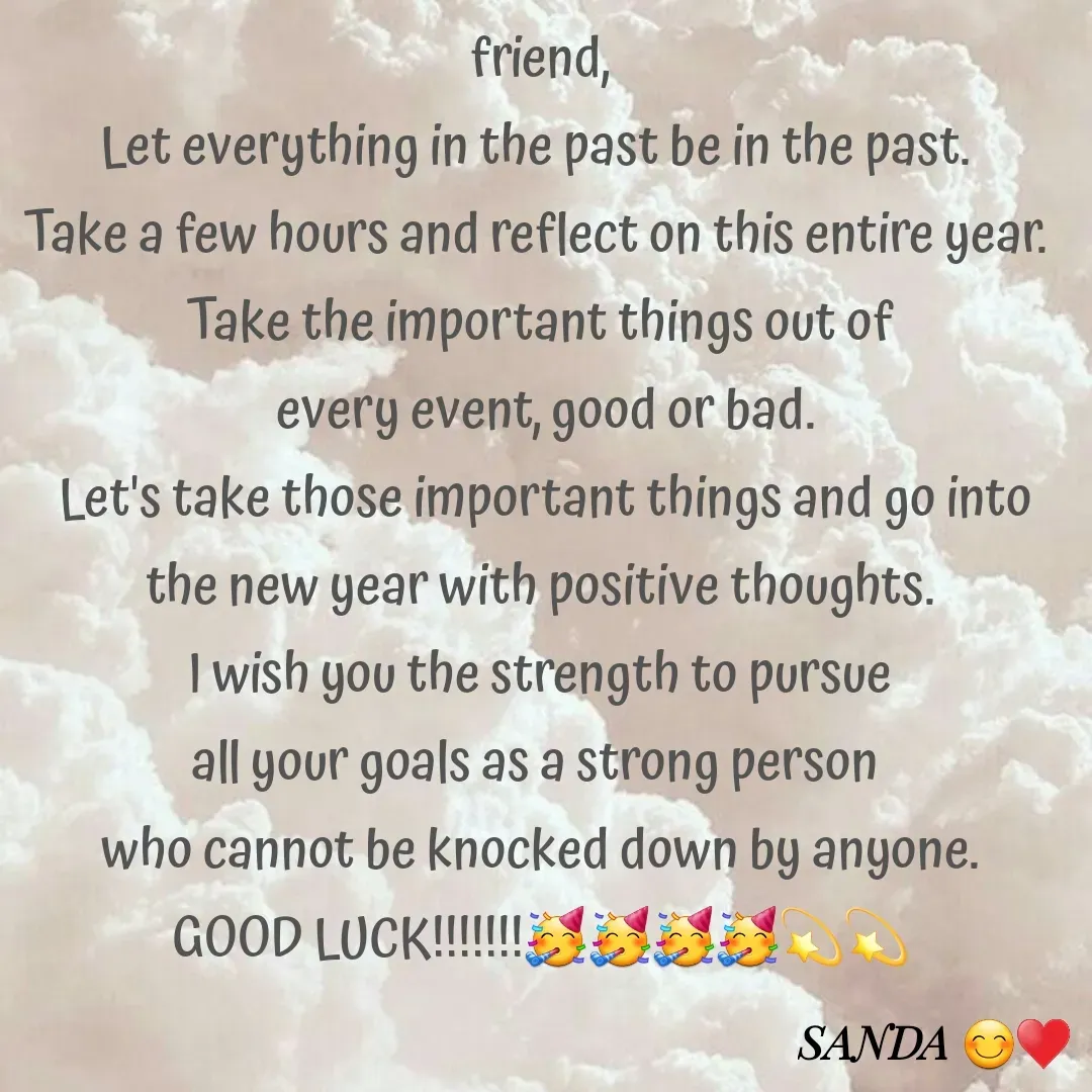 Quote by Sanduni ✍️✍️✍️ - friend,
Let everything in the past be in the past. 
Take a few hours and reflect on this entire year. 
Take the important things out of
 every event, good or bad.
 Let's take those important things and go into the new year with positive thoughts.
 I wish you the strength to pursue 
all your goals as a strong person 
who cannot be knocked down by anyone.
GOOD LUCK!!!!!!!🥳🥳🥳🥳💫💫 - Made using Quotes Creator App, Post Maker App