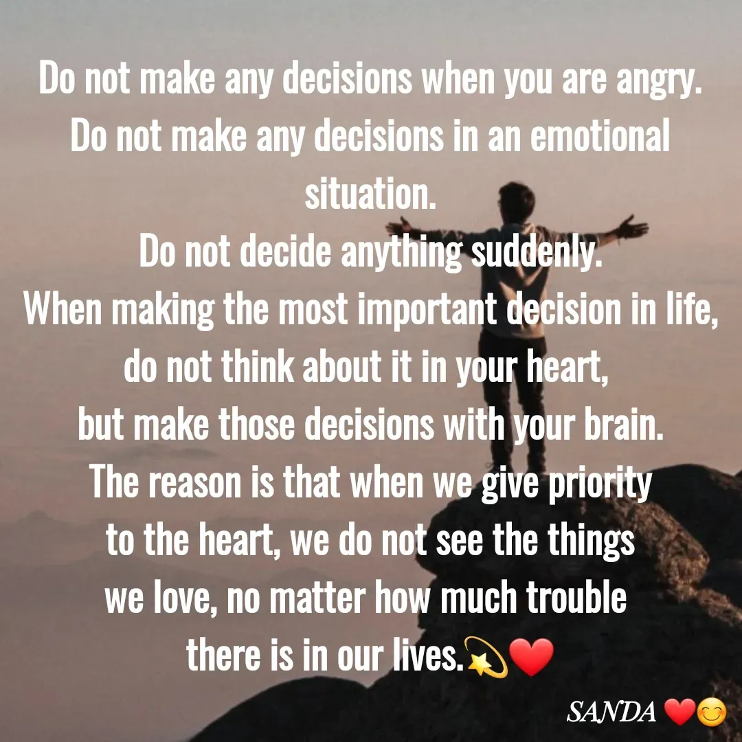 Quote by Sanduni ✍️✍️ - Do not make any decisions when you are angry.
Do not make any decisions in an emotional situation.
Do not decide anything suddenly.
When making the most important decision in life, do not think about it in your heart, 
but make those decisions with your brain.
The reason is that when we give priority
 to the heart, we do not see the things 
we love, no matter how much trouble 
there is in our lives.💫❤️ - Made using Quotes Creator App, Post Maker App