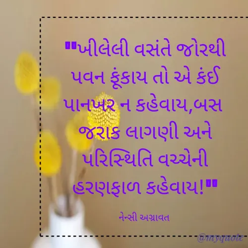 Quote by Nency Agravat - "ખીલેલી વસંતે જોરથી પવન ફૂંકાય તો એ કંઈ પાનખર ન કહેવાય,બસ 
જરાક લાગણી અને પરિસ્થિતિ વચ્ચેની  હરણફાળ કહેવાય!"

નેન્સી અગ્રાવત  - Made using Quotes Creator App, Post Maker App