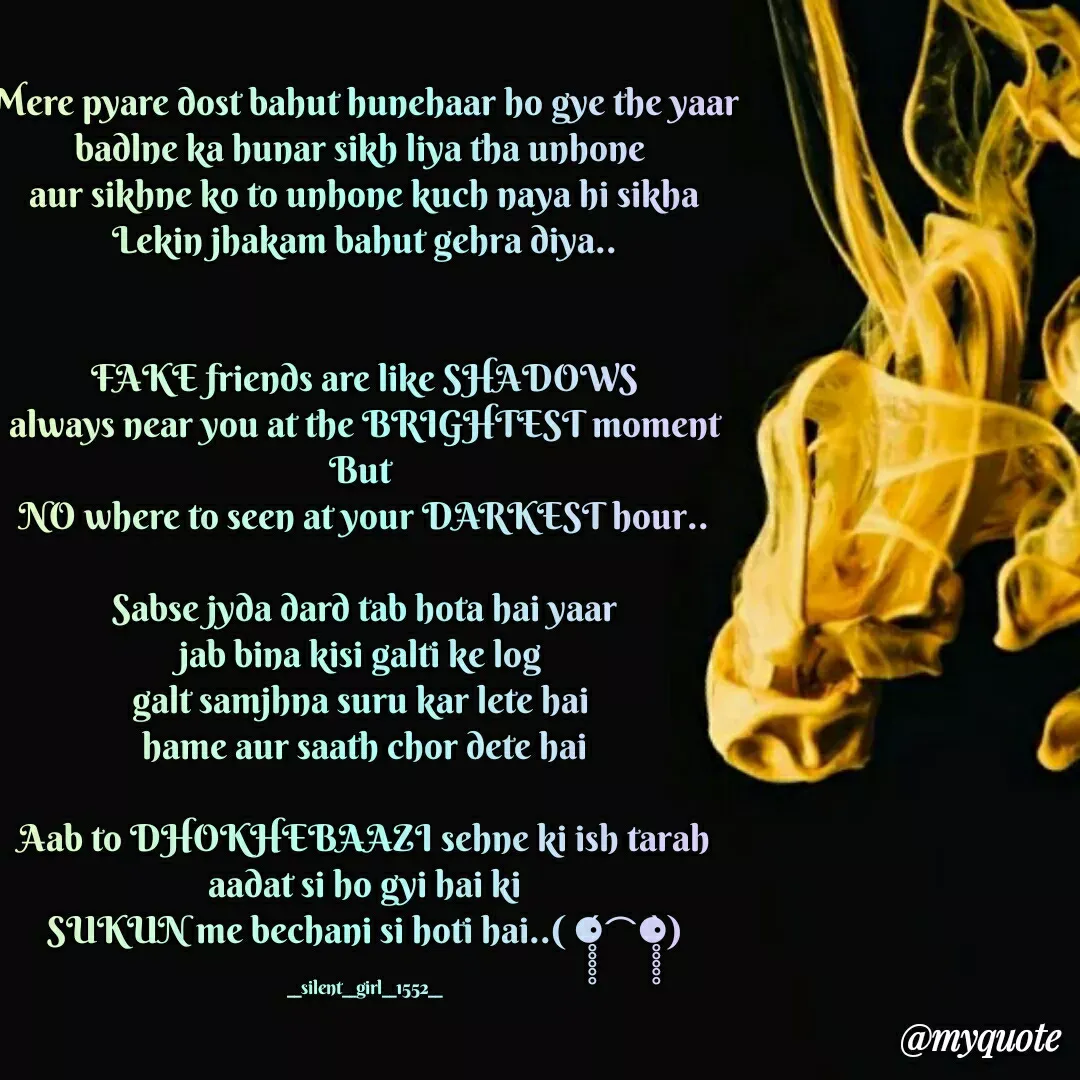 Quote by silent girl - Mere pyare dost bahut hunehaar ho gye the yaar
badlne ka hunar sikh liya tha unhone 
aur sikhne ko to unhone kuch naya hi sikha
Lekin jhakam bahut gehra diya..


FAKE friends are like SHADOWS
always near you at the BRIGHTEST moment
But 
NO where to seen at your DARKEST hour..

Sabse jyda dard tab hota hai yaar
jab bina kisi galti ke log 
galt samjhna suru kar lete hai 
hame aur saath chor dete hai

Aab to DHOKHEBAAZI sehne ki ish tarah
aadat si ho gyi hai ki
SUKUN me bechani si hoti hai..( ⚈̥̥̥̥̥́⌢⚈̥̥̥̥̥̀)

__silent__girl__1552__ - Made using Quotes Creator App, Post Maker App