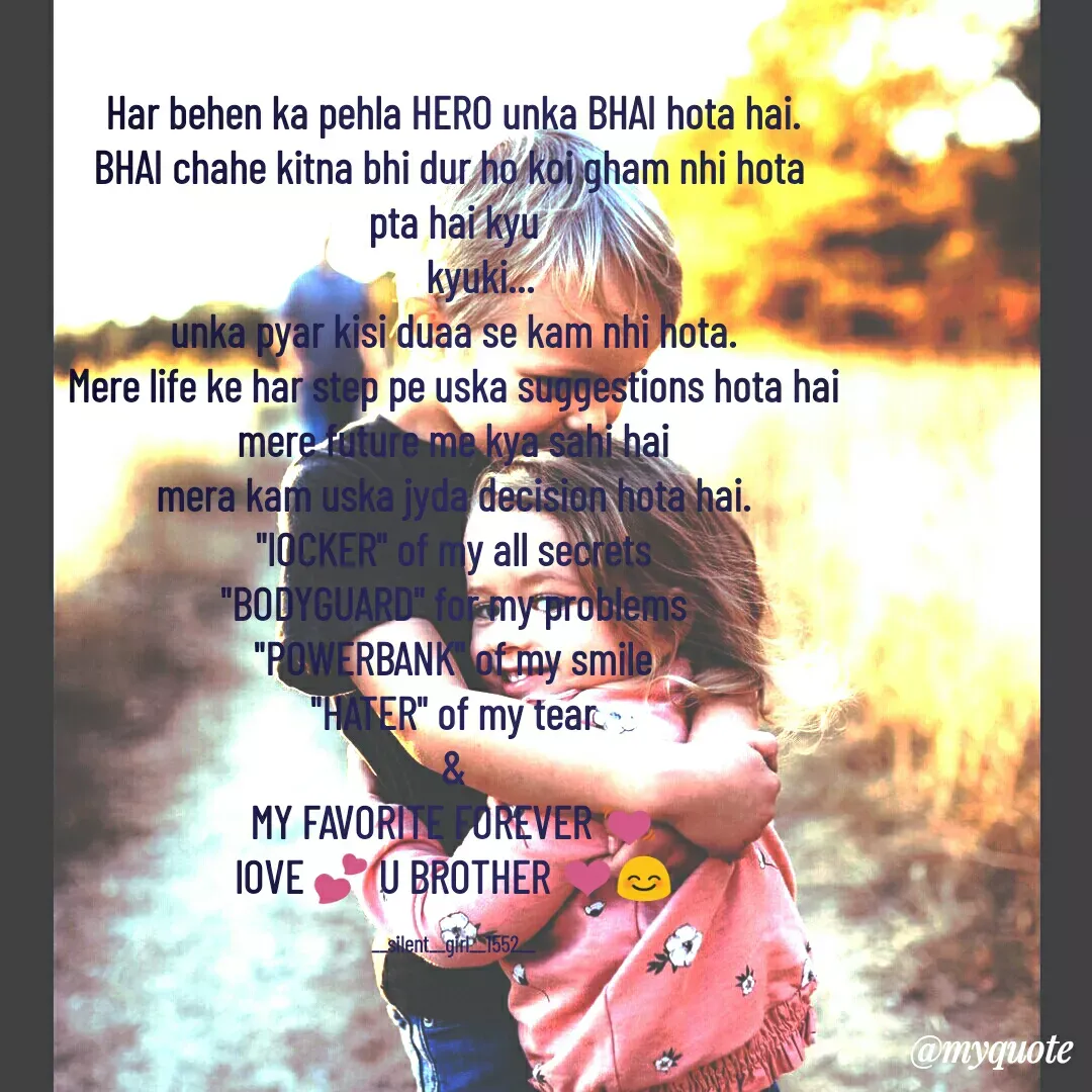 Quote by silent girl - Har behen ka pehla HERO unka BHAI hota hai.
BHAI chahe kitna bhi dur ho koi gham nhi hota 
pta hai kyu
      kyuki...
unka pyar kisi duaa se kam nhi hota.
Mere life ke har step pe uska suggestions hota hai
mere future me kya sahi hai
mera kam uska jyda decision hota hai.
"lOCKER" of my all secrets
"BODYGUARD" for my problems
"POWERBANK" of my smile
"HATER" of my tear
&
MY FAVORITE FOREVER 💓
lOVE 💕 U BROTHER ❤️😊

__silent__girl__1552__ - Made using Quotes Creator App, Post Maker App