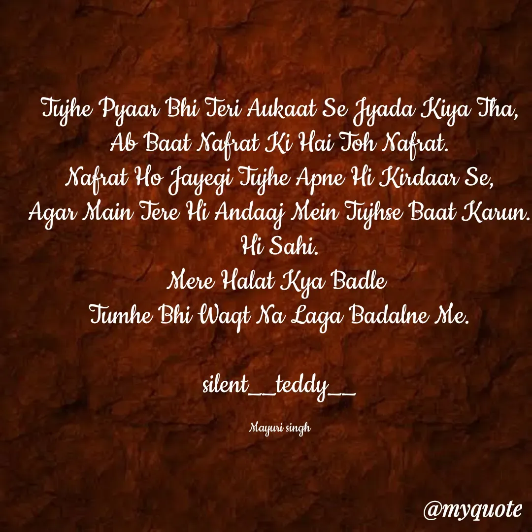 Quote by silent girl - Tujhe Pyaar Bhi Teri Aukaat Se Jyada Kiya Tha,
Ab Baat Nafrat Ki Hai Toh Nafrat.
Nafrat Ho Jayegi Tujhe Apne Hi Kirdaar Se,
Agar Main Tere Hi Andaaj Mein Tujhse Baat Karun. Hi Sahi.
Mere Halat Kya Badle 
Tumhe Bhi Waqt Na Laga Badalne Me.

silent__teddy__

Mayuri singh - Made using Quotes Creator App, Post Maker App